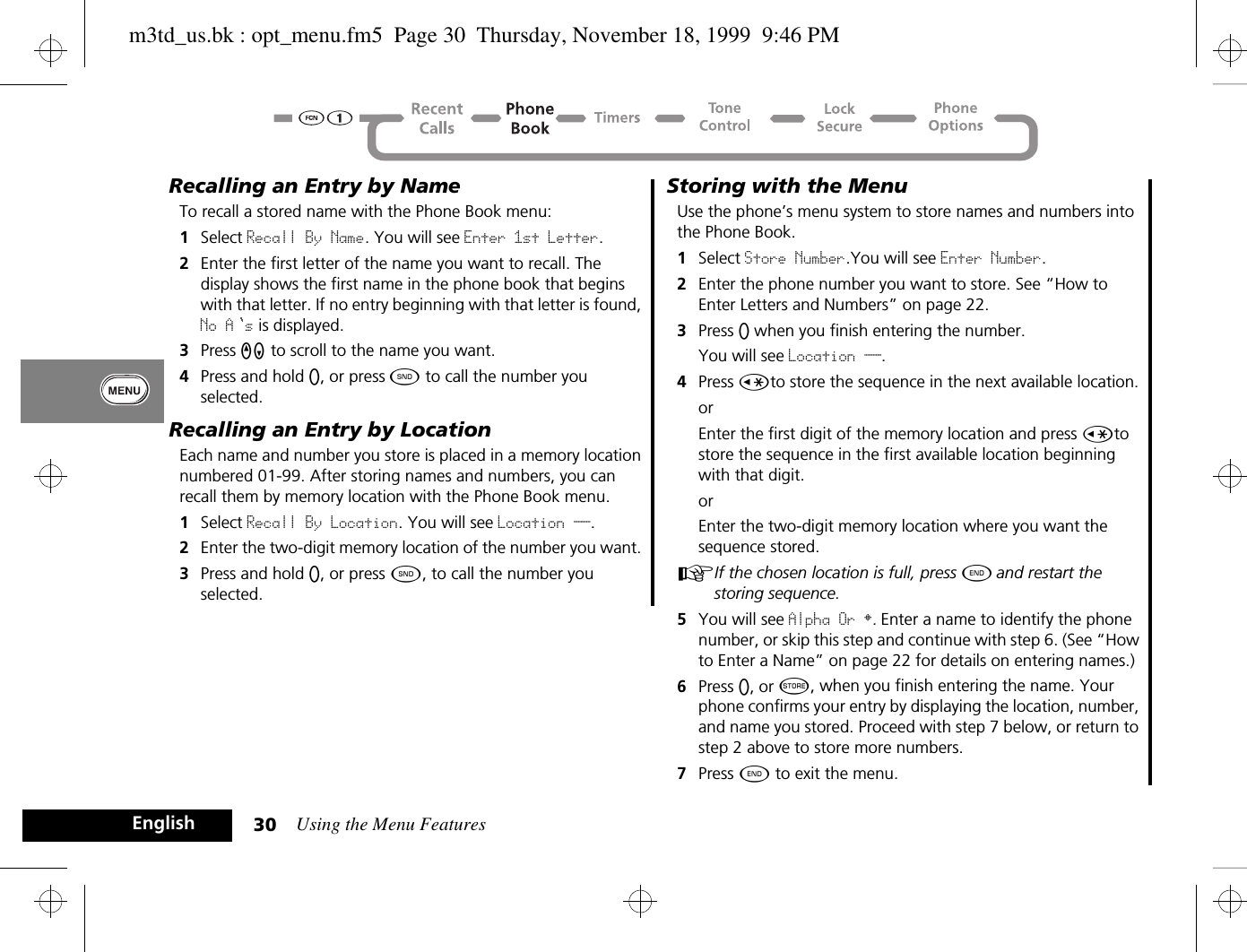 Using the Menu Features30EnglishRecalling an Entry by NameTo recall a stored name with the Phone Book menu:1Select Recall By Name. You will see Enter 1st Letter.2Enter the first letter of the name you want to recall. The display shows the first name in the phone book that begins with that letter. If no entry beginning with that letter is found, No A s is displayed.3Press qZ to scroll to the name you want.4Press and hold A, or press ¾ to call the number you selected.Recalling an Entry by LocationEach name and number you store is placed in a memory location numbered 01-99. After storing names and numbers, you can recall them by memory location with the Phone Book menu.1Select Recall By Location. You will see Location __.2Enter the two-digit memory location of the number you want. 3Press and hold A, or press ¾, to call the number you selected. Storing with the MenuUse the phone’s menu system to store names and numbers into the Phone Book.1Select Store Number.You will see Enter Number.2Enter the phone number you want to store. See “How to Enter Letters and Numbers” on page 22.3Press A when you finish entering the number.You will see Location __.4Press Çto store the sequence in the next available location.orEnter the first digit of the memory location and press Çto store the sequence in the first available location beginning with that digit.orEnter the two-digit memory location where you want the sequence stored.AIf the chosen location is full, press ¼ and restart the storing sequence.5You will see Alpha Or §. Enter a name to identify the phone number, or skip this step and continue with step 6. (See “How to Enter a Name” on page 22 for details on entering names.)6Press A, or Â, when you finish entering the name. Your phone confirms your entry by displaying the location, number, and name you stored. Proceed with step 7 below, or return to step 2 above to store more numbers.7Press ¼ to exit the menu.m3td_us.bk : opt_menu.fm5  Page 30  Thursday, November 18, 1999  9:46 PM