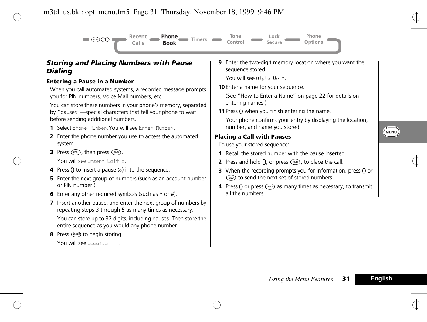 Using the Menu Features 31 EnglishStoring and Placing Numbers with Pause DialingEntering a Pause in a NumberWhen you call automated systems, a recorded message prompts you for PIN numbers, Voice Mail numbers, etc. You can store these numbers in your phone’s memory, separated by “pauses”—special characters that tell your phone to wait before sending additional numbers.1Select Store Number.You will see Enter Number.2Enter the phone number you use to access the automated system.3Press Ä, then press ¾. You will see Insert Wait o.4Press A to insert a pause (o) into the sequence.5Enter the next group of numbers (such as an account number or PIN number.)6Enter any other required symbols (such as * or #).7Insert another pause, and enter the next group of numbers by repeating steps 3 through 5 as many times as necessary. You can store up to 32 digits, including pauses. Then store the entire sequence as you would any phone number.8Press Â to begin storing.You will see Location __.9Enter the two-digit memory location where you want the sequence stored. You will see Alpha Or §.10 Enter a name for your sequence.(See “How to Enter a Name” on page 22 for details on entering names.) 11 Press A when you finish entering the name. Your phone confirms your entry by displaying the location, number, and name you stored.Placing a Call with PausesTo use your stored sequence:1Recall the stored number with the pause inserted.2Press and hold A, or press ¾, to place the call.3When the recording prompts you for information, press A or ¾ to send the next set of stored numbers. 4Press A or press ¾ as many times as necessary, to transmit all the numbers.m3td_us.bk : opt_menu.fm5  Page 31  Thursday, November 18, 1999  9:46 PM