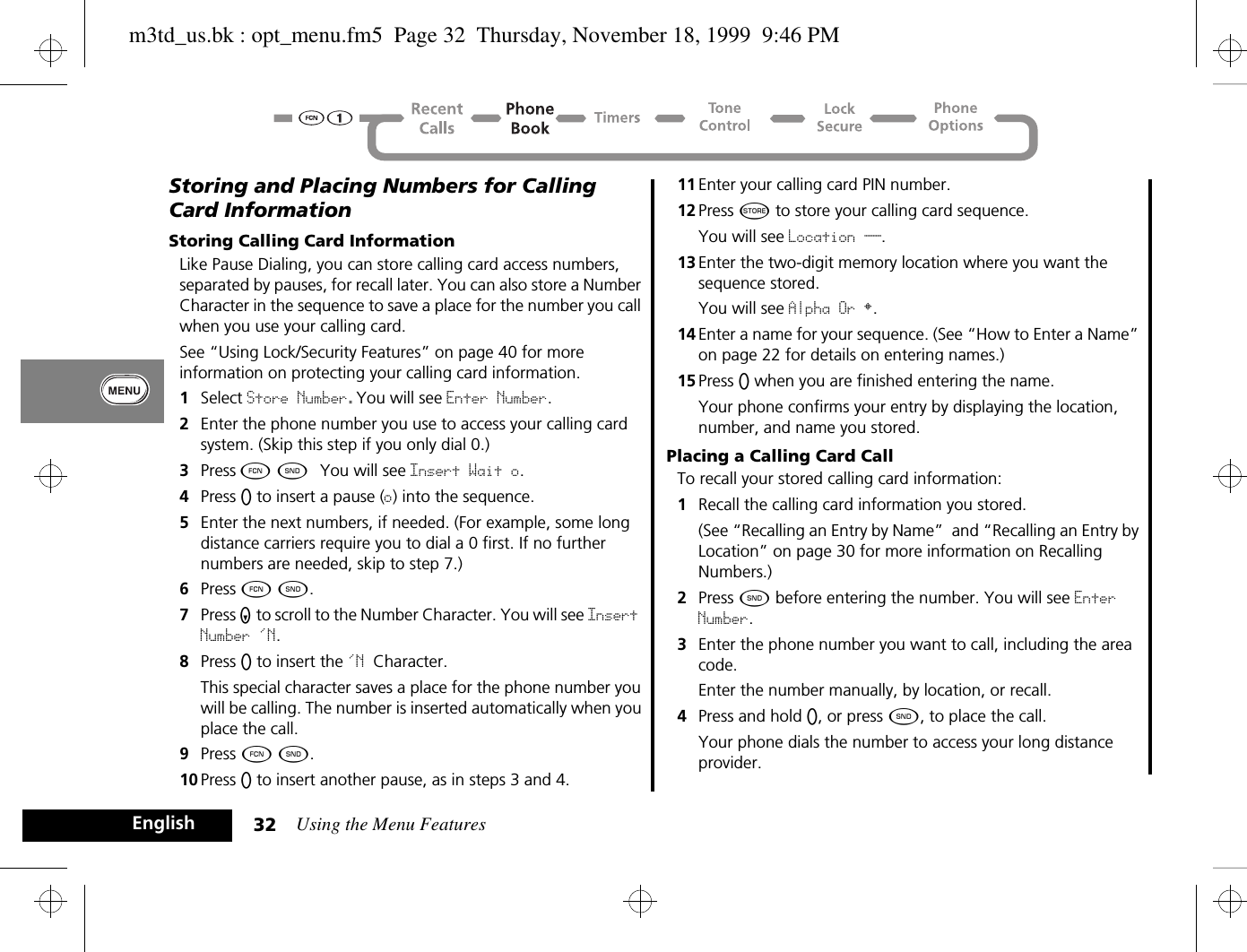 Using the Menu Features32EnglishStoring and Placing Numbers for Calling Card InformationStoring Calling Card InformationLike Pause Dialing, you can store calling card access numbers, separated by pauses, for recall later. You can also store a Number Character in the sequence to save a place for the number you call when you use your calling card.See “Using Lock/Security Features” on page 40 for more information on protecting your calling card information.1Select Store Number.You will see Enter Number.2Enter the phone number you use to access your calling card system. (Skip this step if you only dial 0.)3Press Ä ¾.  You will see Insert Wait o.4Press A to insert a pause (o) into the sequence.5Enter the next numbers, if needed. (For example, some long distance carriers require you to dial a 0 first. If no further numbers are needed, skip to step 7.)6Press Ä ¾.7Press Z to scroll to the Number Character. You will see Insert Number &apos;N.8Press A to insert the &apos;N Character. This special character saves a place for the phone number you will be calling. The number is inserted automatically when you place the call.9Press Ä ¾.10 Press A to insert another pause, as in steps 3 and 4.11 Enter your calling card PIN number.12 Press Â to store your calling card sequence. You will see Location __.13 Enter the two-digit memory location where you want the sequence stored. You will see Alpha Or §.14 Enter a name for your sequence. (See “How to Enter a Name” on page 22 for details on entering names.)15 Press A when you are finished entering the name.Your phone confirms your entry by displaying the location, number, and name you stored.Placing a Calling Card CallTo recall your stored calling card information:1Recall the calling card information you stored. (See “Recalling an Entry by Name”  and “Recalling an Entry by Location” on page 30 for more information on Recalling Numbers.)2Press ¾ before entering the number. You will see Enter Number.3Enter the phone number you want to call, including the area code. Enter the number manually, by location, or recall.4Press and hold A, or press ¾, to place the call. Your phone dials the number to access your long distance provider.m3td_us.bk : opt_menu.fm5  Page 32  Thursday, November 18, 1999  9:46 PM