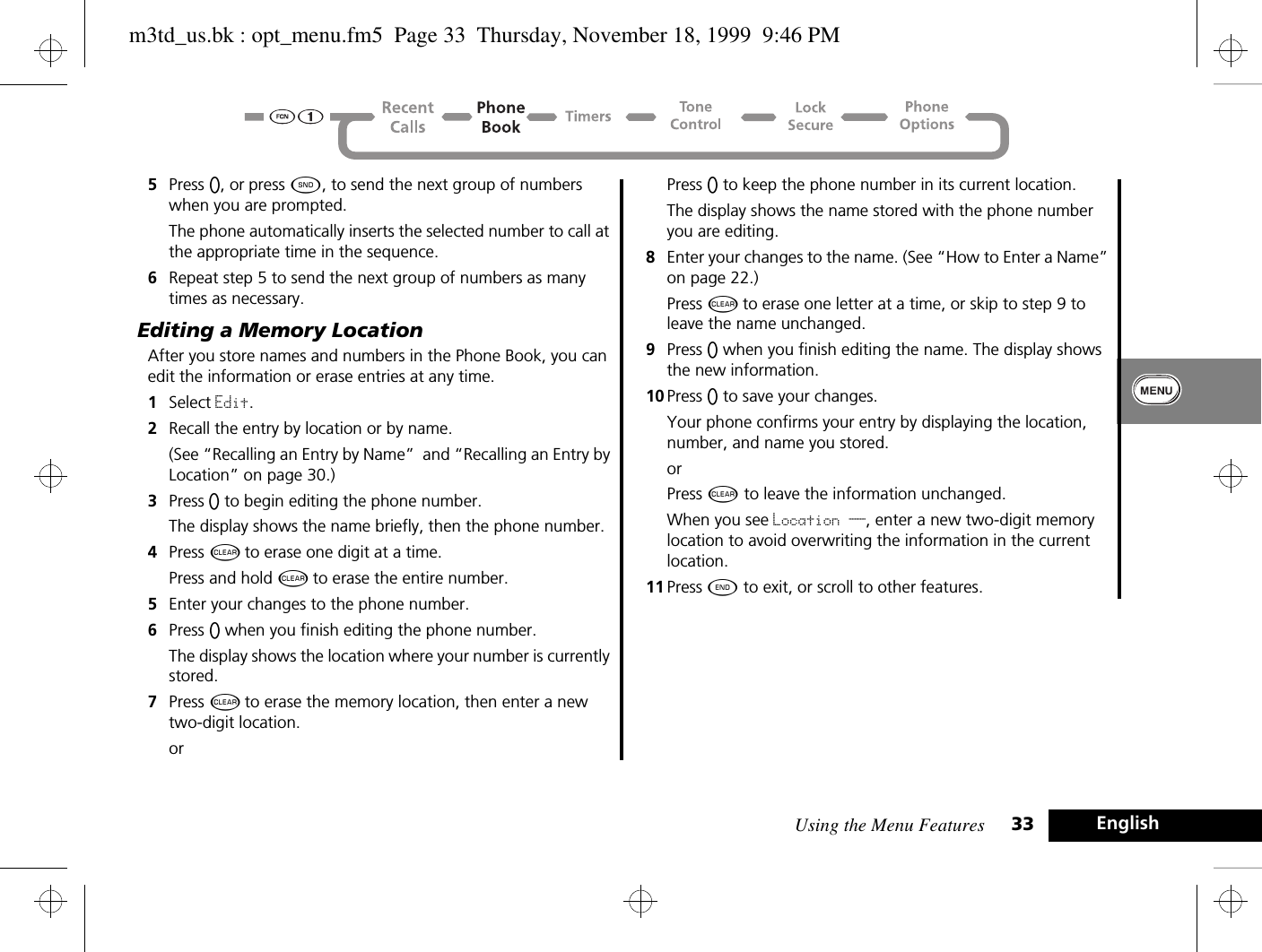 Using the Menu Features 33 English5Press A, or press ¾, to send the next group of numbers when you are prompted. The phone automatically inserts the selected number to call at the appropriate time in the sequence.6Repeat step 5 to send the next group of numbers as many times as necessary.Editing a Memory LocationAfter you store names and numbers in the Phone Book, you can edit the information or erase entries at any time.1Select Edit.2Recall the entry by location or by name. (See “Recalling an Entry by Name”  and “Recalling an Entry by Location” on page 30.)3Press A to begin editing the phone number.The display shows the name briefly, then the phone number.4Press C to erase one digit at a time. Press and hold C to erase the entire number.5Enter your changes to the phone number.6Press A when you finish editing the phone number. The display shows the location where your number is currently stored.7Press C to erase the memory location, then enter a new two-digit location.orPress A to keep the phone number in its current location. The display shows the name stored with the phone number you are editing.8Enter your changes to the name. (See “How to Enter a Name” on page 22.) Press C to erase one letter at a time, or skip to step 9 to leave the name unchanged.9Press A when you finish editing the name. The display shows the new information. 10 Press A to save your changes. Your phone confirms your entry by displaying the location, number, and name you stored.orPress C to leave the information unchanged.When you see Location __, enter a new two-digit memory location to avoid overwriting the information in the current location.11 Press ¼ to exit, or scroll to other features.m3td_us.bk : opt_menu.fm5  Page 33  Thursday, November 18, 1999  9:46 PM