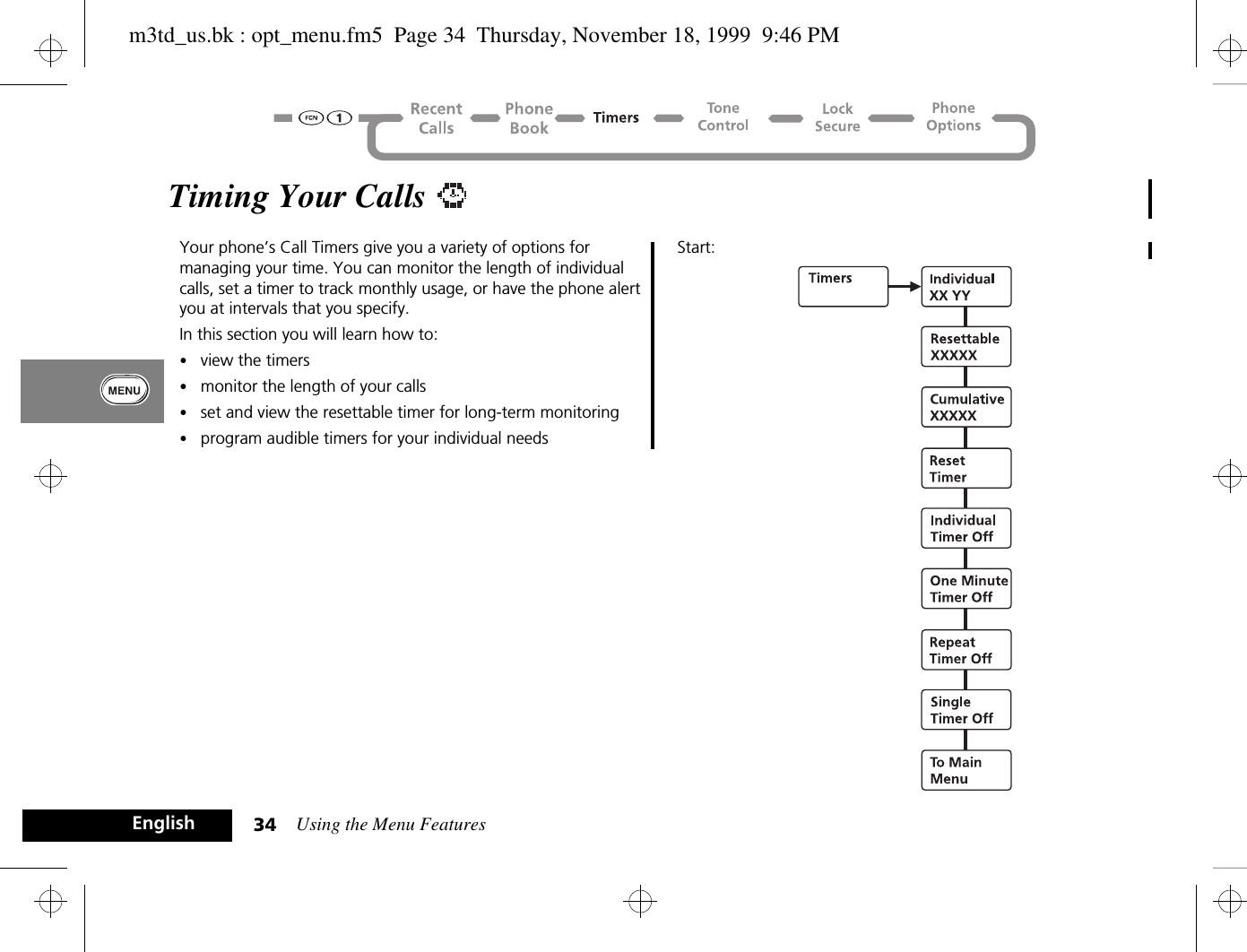 Using the Menu Features34EnglishTiming Your Calls Your phone’s Call Timers give you a variety of options for managing your time. You can monitor the length of individual calls, set a timer to track monthly usage, or have the phone alert you at intervals that you specify.In this section you will learn how to:•view the timers•monitor the length of your calls•set and view the resettable timer for long-term monitoring•program audible timers for your individual needsStart:m3td_us.bk : opt_menu.fm5  Page 34  Thursday, November 18, 1999  9:46 PM