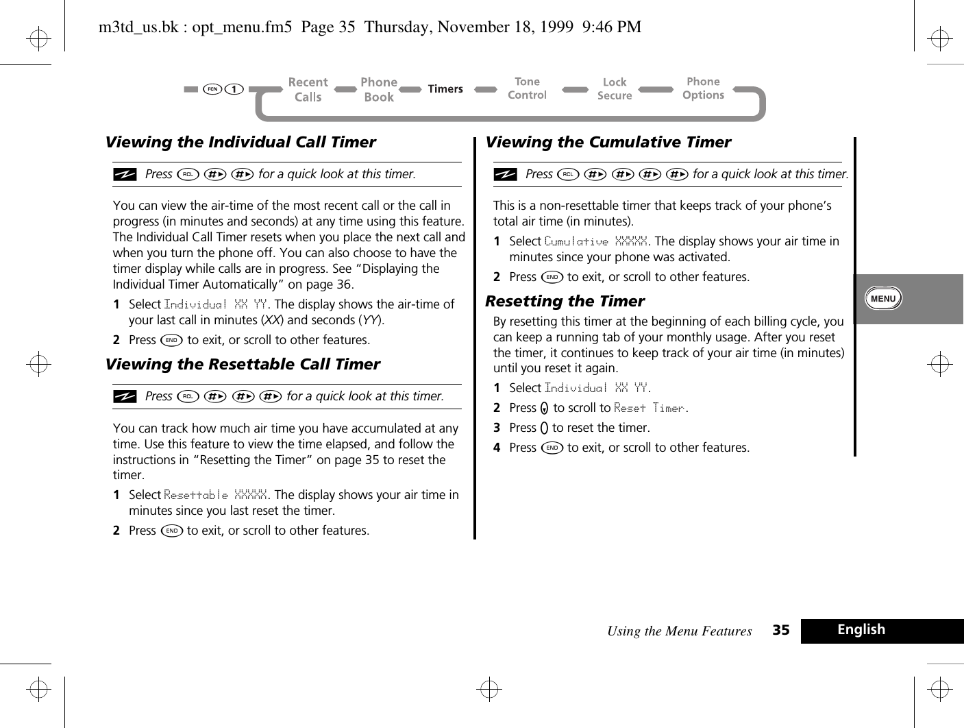 Using the Menu Features 35 EnglishViewing the Individual Call TimeriPress ä È È for a quick look at this timer.You can view the air-time of the most recent call or the call in progress (in minutes and seconds) at any time using this feature. The Individual Call Timer resets when you place the next call and when you turn the phone off. You can also choose to have the timer display while calls are in progress. See “Displaying the Individual Timer Automatically” on page 36.1Select Individual XX YY. The display shows the air-time of your last call in minutes (XX) and seconds (YY).2Press ¼ to exit, or scroll to other features.Viewing the Resettable Call TimeriPress ä È È È for a quick look at this timer.You can track how much air time you have accumulated at any time. Use this feature to view the time elapsed, and follow the instructions in “Resetting the Timer” on page 35 to reset the timer.1Select Resettable XXXXX. The display shows your air time in minutes since you last reset the timer.2Press ¼ to exit, or scroll to other features.Viewing the Cumulative TimeriPress ä È È È È for a quick look at this timer.This is a non-resettable timer that keeps track of your phone’s total air time (in minutes). 1Select Cumulative XXXXX. The display shows your air time in minutes since your phone was activated.2Press ¼ to exit, or scroll to other features.Resetting the TimerBy resetting this timer at the beginning of each billing cycle, you can keep a running tab of your monthly usage. After you reset the timer, it continues to keep track of your air time (in minutes) until you reset it again.1Select Individual XX YY. 2Press Z to scroll to Reset Timer. 3Press A to reset the timer.4Press ¼ to exit, or scroll to other features.m3td_us.bk : opt_menu.fm5  Page 35  Thursday, November 18, 1999  9:46 PM