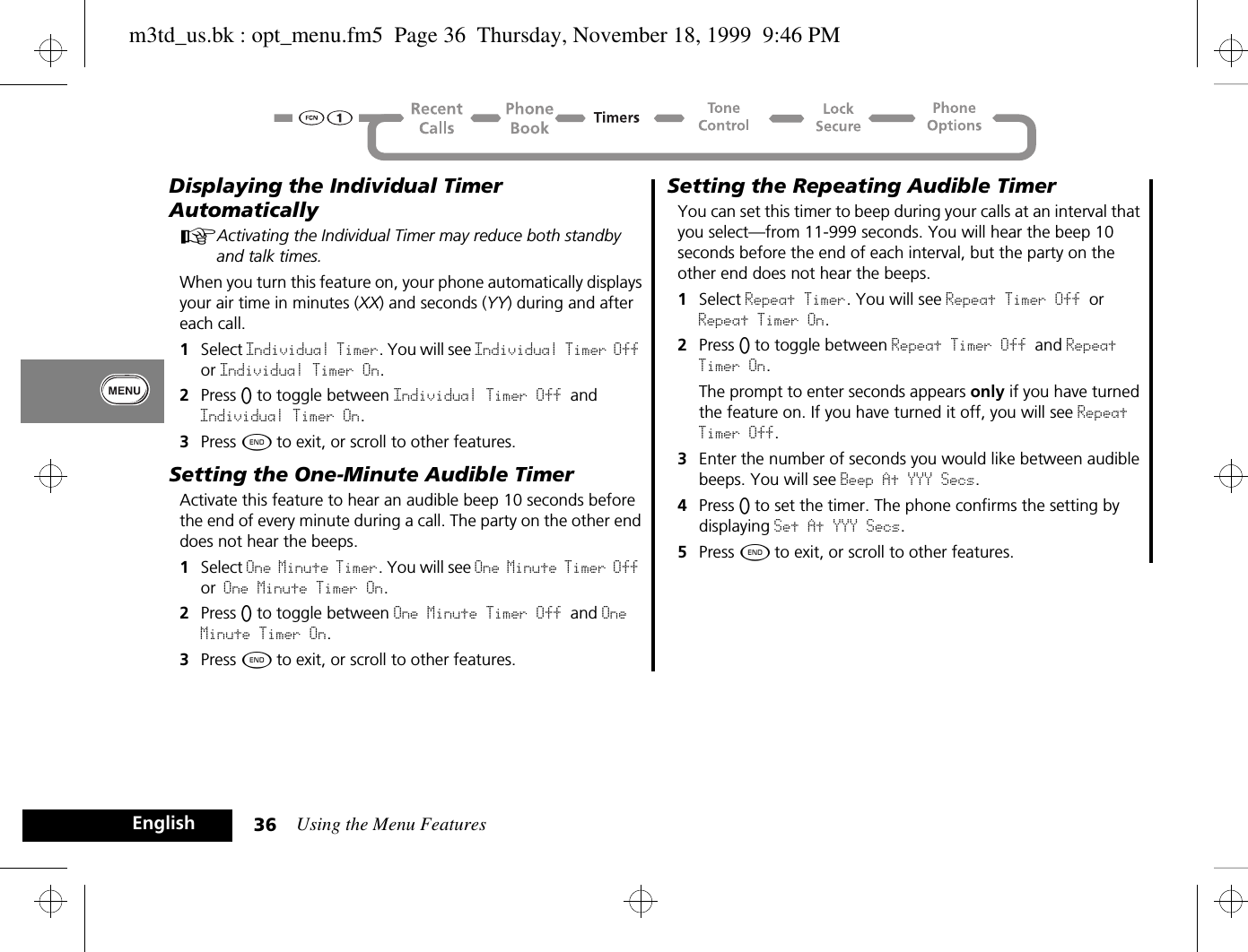 Using the Menu Features36EnglishDisplaying the Individual Timer AutomaticallyAActivating the Individual Timer may reduce both standby and talk times.When you turn this feature on, your phone automatically displays your air time in minutes (XX) and seconds (YY) during and after each call.1Select Individual Timer. You will see Individual Timer Off or Individual Timer On.2Press A to toggle between Individual Timer Off and Individual Timer On.3Press ¼ to exit, or scroll to other features.Setting the One-Minute Audible TimerActivate this feature to hear an audible beep 10 seconds before the end of every minute during a call. The party on the other end does not hear the beeps.1Select One Minute Timer. You will see One Minute Timer Off or One Minute Timer On.2Press A to toggle between One Minute Timer Off and One Minute Timer On.3Press ¼ to exit, or scroll to other features.Setting the Repeating Audible TimerYou can set this timer to beep during your calls at an interval that you select—from 11-999 seconds. You will hear the beep 10 seconds before the end of each interval, but the party on the other end does not hear the beeps.1Select Repeat Timer. You will see Repeat Timer Off or Repeat Timer On.2Press A to toggle between Repeat Timer Off and Repeat Timer On.The prompt to enter seconds appears only if you have turned the feature on. If you have turned it off, you will see Repeat Timer Off.3Enter the number of seconds you would like between audible beeps. You will see Beep At YYY Secs.4Press A to set the timer. The phone confirms the setting by displaying Set At YYY Secs.5Press ¼ to exit, or scroll to other features.m3td_us.bk : opt_menu.fm5  Page 36  Thursday, November 18, 1999  9:46 PM