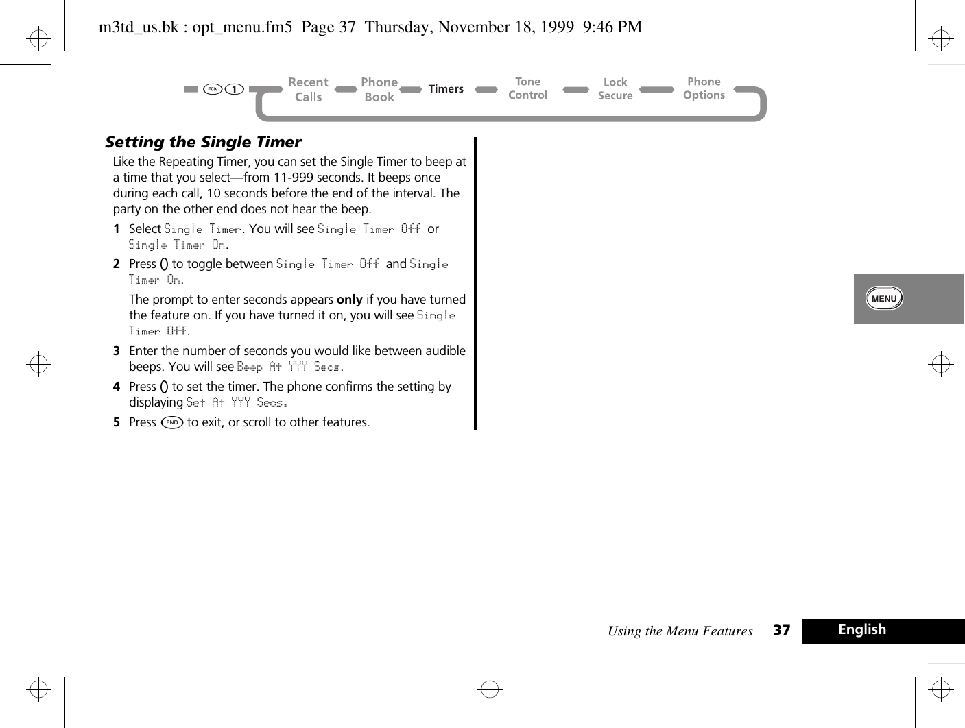 Using the Menu Features 37 EnglishSetting the Single TimerLike the Repeating Timer, you can set the Single Timer to beep at a time that you select—from 11-999 seconds. It beeps once during each call, 10 seconds before the end of the interval. The party on the other end does not hear the beep.1Select Single Timer. You will see Single Timer Off or Single Timer On.2Press A to toggle between Single Timer Off and Single Timer On.The prompt to enter seconds appears only if you have turned the feature on. If you have turned it on, you will see Single Timer Off.3Enter the number of seconds you would like between audible beeps. You will see Beep At YYY Secs.4Press A to set the timer. The phone confirms the setting by displaying Set At YYY Secs.5Press ¼ to exit, or scroll to other features.m3td_us.bk : opt_menu.fm5  Page 37  Thursday, November 18, 1999  9:46 PM