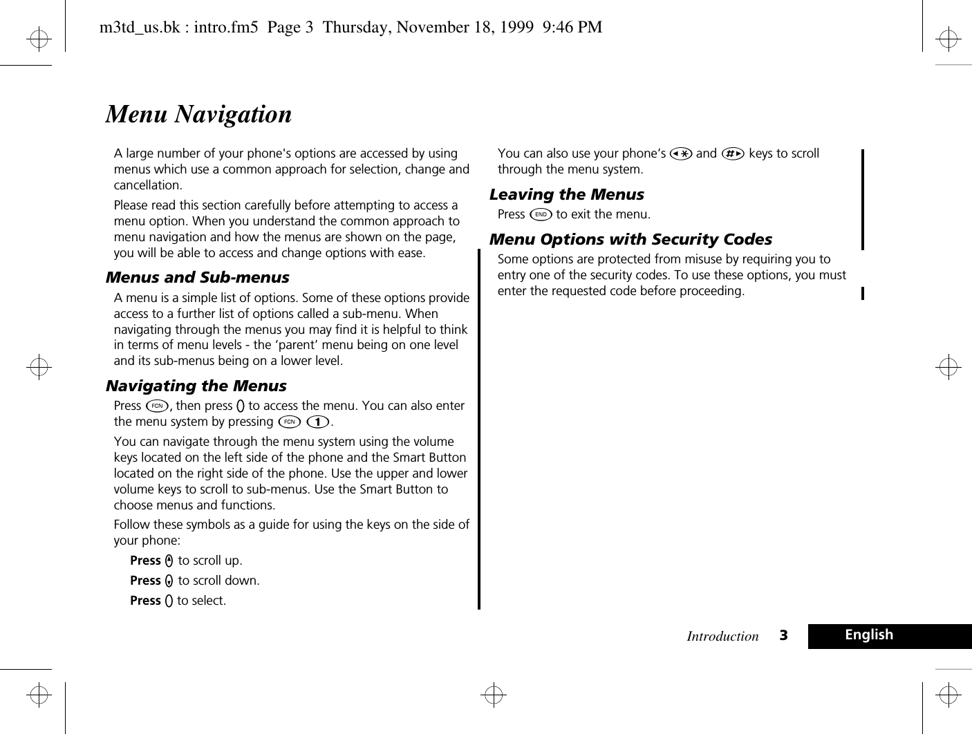 Introduction 3EnglishMenu NavigationA large number of your phone&apos;s options are accessed by using menus which use a common approach for selection, change and cancellation.Please read this section carefully before attempting to access a menu option. When you understand the common approach to menu navigation and how the menus are shown on the page, you will be able to access and change options with ease.Menus and Sub-menusA menu is a simple list of options. Some of these options provide access to a further list of options called a sub-menu. When navigating through the menus you may find it is helpful to think in terms of menu levels - the ‘parent’ menu being on one level and its sub-menus being on a lower level.Navigating the MenusPress Ä, then press A to access the menu. You can also enter the menu system by pressing Ä Ú.You can navigate through the menu system using the volume keys located on the left side of the phone and the Smart Button located on the right side of the phone. Use the upper and lower volume keys to scroll to sub-menus. Use the Smart Button to choose menus and functions.Follow these symbols as a guide for using the keys on the side of your phone:Press q to scroll up.Press Z to scroll down.Press A to select.You can also use your phone’s Ç and È keys to scroll through the menu system.Leaving the MenusPress ¼ to exit the menu.Menu Options with Security CodesSome options are protected from misuse by requiring you to entry one of the security codes. To use these options, you must enter the requested code before proceeding.m3td_us.bk : intro.fm5  Page 3  Thursday, November 18, 1999  9:46 PM