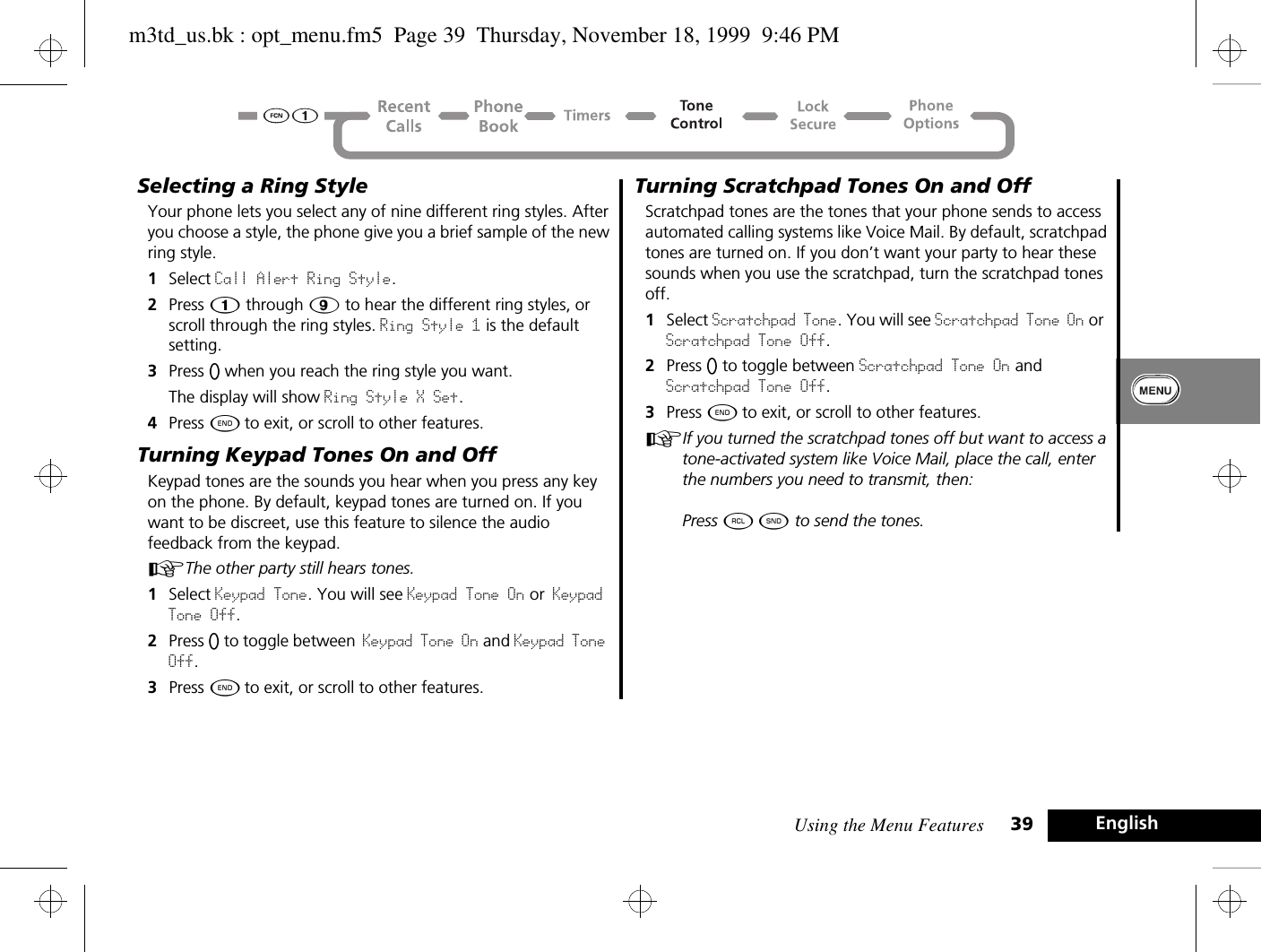 Using the Menu Features 39 EnglishSelecting a Ring StyleYour phone lets you select any of nine different ring styles. After you choose a style, the phone give you a brief sample of the new ring style. 1Select Call Alert Ring Style. 2Press Ú through á to hear the different ring styles, or scroll through the ring styles. Ring Style 1 is the default setting.3Press A when you reach the ring style you want.The display will show Ring Style X Set.4Press ¼ to exit, or scroll to other features.Turning Keypad Tones On and OffKeypad tones are the sounds you hear when you press any key on the phone. By default, keypad tones are turned on. If you want to be discreet, use this feature to silence the audio feedback from the keypad. AThe other party still hears tones.1Select Keypad Tone. You will see Keypad Tone On or Keypad Tone Off.2Press A to toggle between Keypad Tone On and Keypad Tone Off.3Press ¼ to exit, or scroll to other features.Turning Scratchpad Tones On and OffScratchpad tones are the tones that your phone sends to access automated calling systems like Voice Mail. By default, scratchpad tones are turned on. If you don’t want your party to hear these sounds when you use the scratchpad, turn the scratchpad tones off.1Select Scratchpad Tone. You will see Scratchpad Tone On or Scratchpad Tone Off.2Press A to toggle between Scratchpad Tone On and Scratchpad Tone Off.3Press ¼ to exit, or scroll to other features.AIf you turned the scratchpad tones off but want to access a tone-activated system like Voice Mail, place the call, enter the numbers you need to transmit, then: Press ä ¾ to send the tones.m3td_us.bk : opt_menu.fm5  Page 39  Thursday, November 18, 1999  9:46 PM