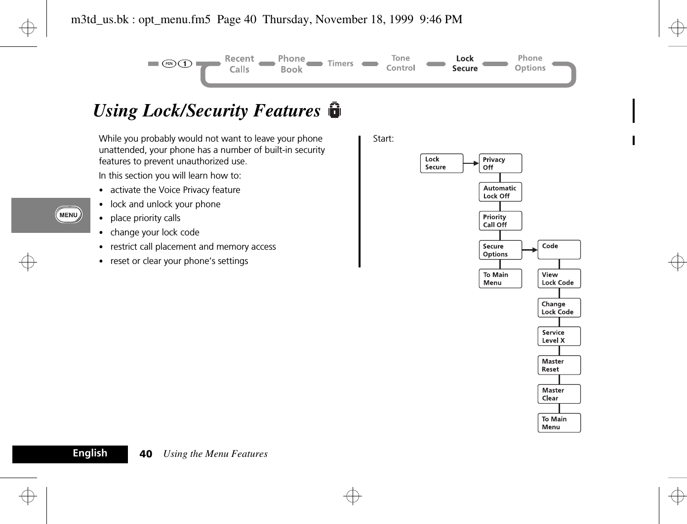 Using the Menu Features40EnglishUsing Lock/Security Features While you probably would not want to leave your phone unattended, your phone has a number of built-in security features to prevent unauthorized use. In this section you will learn how to:•activate the Voice Privacy feature•lock and unlock your phone•place priority calls•change your lock code•restrict call placement and memory access•reset or clear your phone’s settingsStart: m3td_us.bk : opt_menu.fm5  Page 40  Thursday, November 18, 1999  9:46 PM