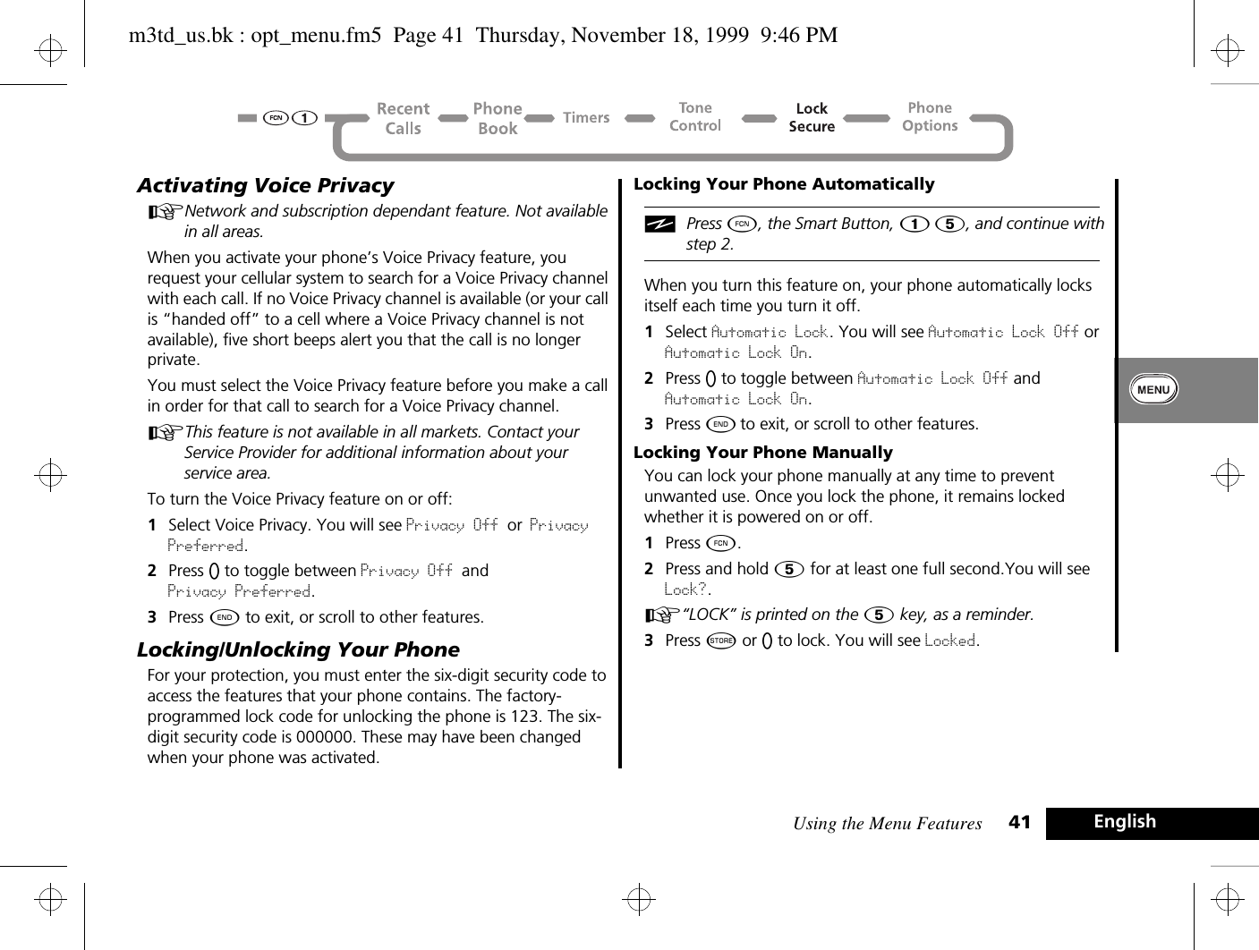 Using the Menu Features 41 EnglishActivating Voice PrivacyANetwork and subscription dependant feature. Not available in all areas.When you activate your phone’s Voice Privacy feature, you request your cellular system to search for a Voice Privacy channel with each call. If no Voice Privacy channel is available (or your call is “handed off” to a cell where a Voice Privacy channel is not available), five short beeps alert you that the call is no longer private.You must select the Voice Privacy feature before you make a call in order for that call to search for a Voice Privacy channel.AThis feature is not available in all markets. Contact your Service Provider for additional information about your service area.To turn the Voice Privacy feature on or off:1Select Voice Privacy. You will see Privacy Off or Privacy Preferred.2Press A to toggle between Privacy Off and Privacy Preferred.3Press ¼ to exit, or scroll to other features.Locking/Unlocking Your PhoneFor your protection, you must enter the six-digit security code to access the features that your phone contains. The factory-programmed lock code for unlocking the phone is 123. The six-digit security code is 000000. These may have been changed when your phone was activated. Locking Your Phone AutomaticallyiPress Ä, the Smart Button, Ú Þ, and continue with step 2.When you turn this feature on, your phone automatically locks itself each time you turn it off.1Select Automatic Lock. You will see Automatic Lock Off or Automatic Lock On.2Press A to toggle between Automatic Lock Off and Automatic Lock On.3Press ¼ to exit, or scroll to other features.Locking Your Phone ManuallyYou can lock your phone manually at any time to prevent unwanted use. Once you lock the phone, it remains locked whether it is powered on or off.1Press Ä.2Press and hold Þ for at least one full second.You will see Lock?.A“LOCK” is printed on the Þ key, as a reminder. 3Press Â or A to lock. You will see Locked.m3td_us.bk : opt_menu.fm5  Page 41  Thursday, November 18, 1999  9:46 PM