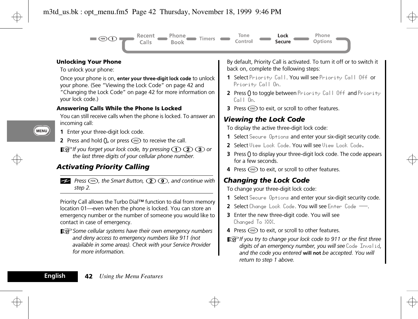 Using the Menu Features42EnglishUnlocking Your PhoneTo unlock your phone:Once your phone is on, enter your three-digit lock code to unlock your phone. (See “Viewing the Lock Code” on page 42 and “Changing the Lock Code” on page 42 for more information on your lock code.)Answering Calls While the Phone Is LockedYou can still receive calls when the phone is locked. To answer an incoming call:1Enter your three-digit lock code.2Press and hold A, or press ¾ to receive the call.AIf you forget your lock code, try pressing Ú Û Ü or the last three digits of your cellular phone number.Activating Priority CallingiPress Ä, the Smart Button, Û á, and continue with step 2.Priority Call allows the Turbo Dial™ function to dial from memory location 01—even when the phone is locked. You can store an emergency number or the number of someone you would like to contact in case of emergency. ASome cellular systems have their own emergency numbers and deny access to emergency numbers like 911 (not available in some areas). Check with your Service Provider for more information.By default, Priority Call is activated. To turn it off or to switch it back on, complete the following steps:1Select Priority Call. You will see Priority Call Off or Priority Call On.2Press A to toggle between Priority Call Off and Priority Call On.3Press ¼ to exit, or scroll to other features.Viewing the Lock CodeTo display the active three-digit lock code:1Select Secure Options and enter your six-digit security code.2Select View Lock Code. You will see View Lock Code.3Press A to display your three-digit lock code. The code appears for a few seconds.4Press ¼ to exit, or scroll to other features.Changing the Lock CodeTo change your three-digit lock code:1Select Secure Options and enter your six-digit security code.2Select Change Lock Code. You will see Enter Code ___.3Enter the new three-digit code. You will see Changed To XXX.4Press ¼ to exit, or scroll to other features.AIf you try to change your lock code to 911 or the first three digits of an emergency number, you will see Code Invalid, and the code you entered will not be accepted. You will return to step 1 above.m3td_us.bk : opt_menu.fm5  Page 42  Thursday, November 18, 1999  9:46 PM