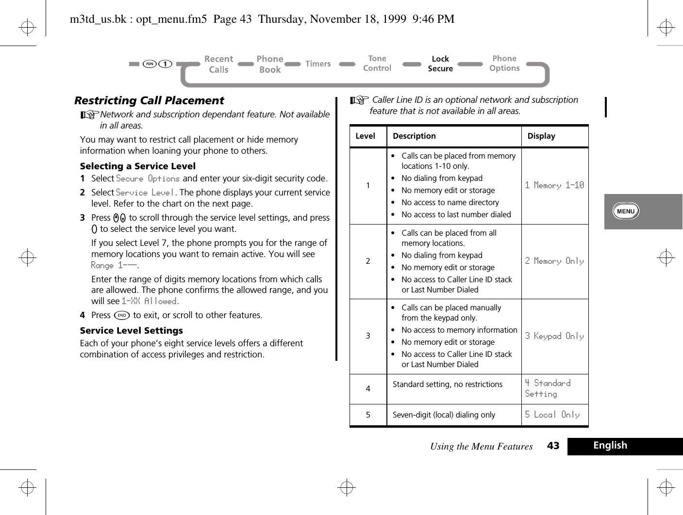 Using the Menu Features 43 EnglishRestricting Call PlacementANetwork and subscription dependant feature. Not available in all areas.You may want to restrict call placement or hide memory information when loaning your phone to others.Selecting a Service Level1Select Secure Options and enter your six-digit security code.2Select Service Level. The phone displays your current service level. Refer to the chart on the next page.3Press qZ to scroll through the service level settings, and press A to select the service level you want. If you select Level 7, the phone prompts you for the range of memory locations you want to remain active. You will see Range 1-__.Enter the range of digits memory locations from which calls are allowed. The phone confirms the allowed range, and you will see 1-XX Allowed.4Press ¼ to exit, or scroll to other features.Service Level SettingsEach of your phone’s eight service levels offers a different combination of access privileges and restriction.A Caller Line ID is an optional network and subscription feature that is not available in all areas. Level Description Display1• Calls can be placed from memory locations 1-10 only.• No dialing from keypad• No memory edit or storage• No access to name directory• No access to last number dialed1 Memory 1-102• Calls can be placed from all memory locations.• No dialing from keypad• No memory edit or storage• No access to Caller Line ID stack or Last Number Dialed2 Memory Only3• Calls can be placed manually from the keypad only.• No access to memory information• No memory edit or storage• No access to Caller Line ID stack or Last Number Dialed3 Keypad Only4Standard setting, no restrictions 4 StandardSetting5 Seven-digit (local) dialing only 5 Local Onlym3td_us.bk : opt_menu.fm5  Page 43  Thursday, November 18, 1999  9:46 PM