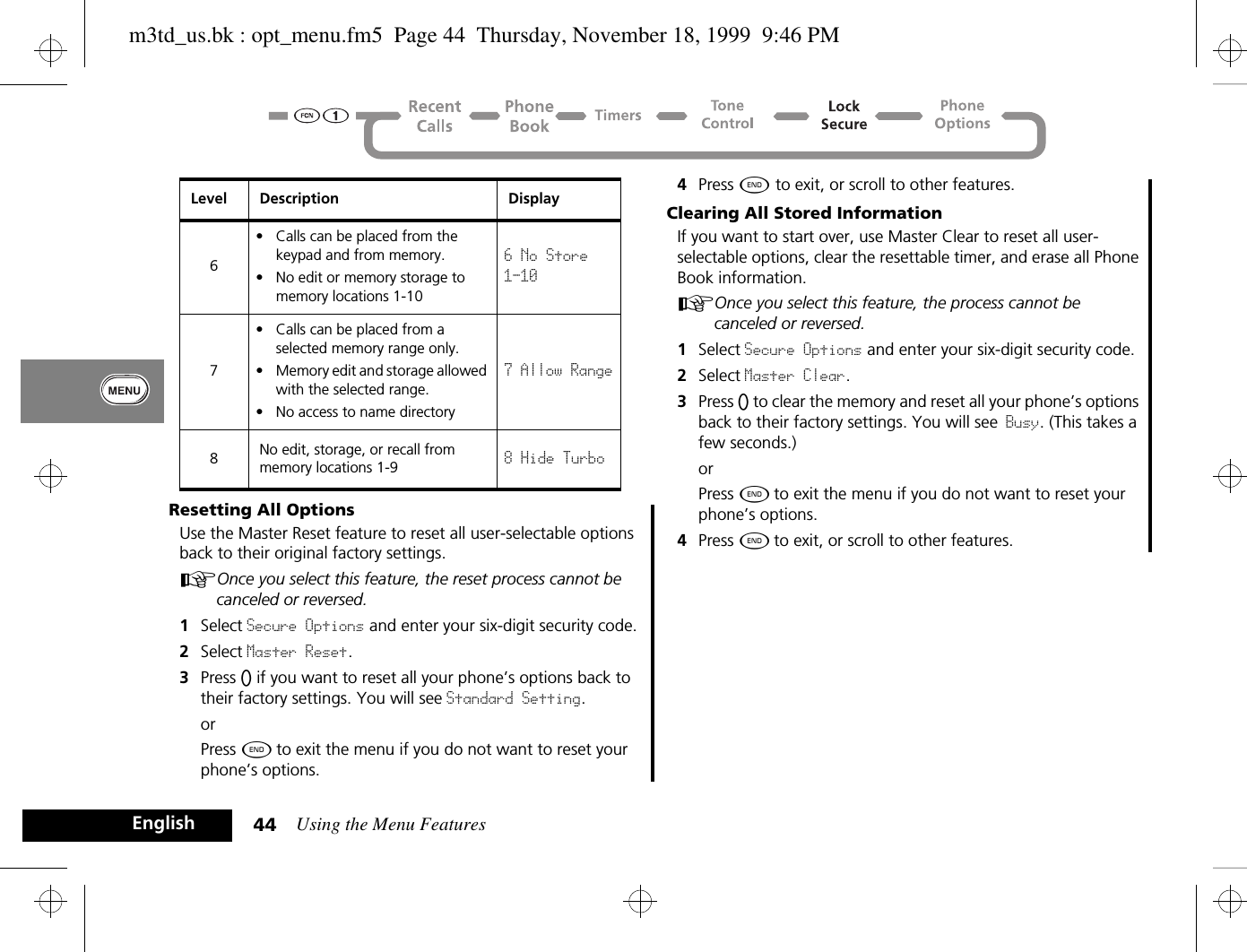 Using the Menu Features44EnglishResetting All OptionsUse the Master Reset feature to reset all user-selectable options back to their original factory settings.AOnce you select this feature, the reset process cannot be canceled or reversed.1Select Secure Options and enter your six-digit security code.2Select Master Reset.3Press A if you want to reset all your phone’s options back to their factory settings. You will see Standard Setting.orPress ¼ to exit the menu if you do not want to reset your phone’s options.4Press ¼ to exit, or scroll to other features.Clearing All Stored InformationIf you want to start over, use Master Clear to reset all user-selectable options, clear the resettable timer, and erase all Phone Book information.AOnce you select this feature, the process cannot be canceled or reversed.1Select Secure Options and enter your six-digit security code.2Select Master Clear. 3Press A to clear the memory and reset all your phone’s options back to their factory settings. You will see Busy. (This takes a few seconds.)orPress ¼ to exit the menu if you do not want to reset your phone’s options.4Press ¼ to exit, or scroll to other features.6• Calls can be placed from the keypad and from memory.• No edit or memory storage to memory locations 1-106 No Store 1-107• Calls can be placed from a selected memory range only.• Memory edit and storage allowed with the selected range.• No access to name directory7 Allow Range8No edit, storage, or recall from memory locations 1-9 8 Hide TurboLevel Description Displaym3td_us.bk : opt_menu.fm5  Page 44  Thursday, November 18, 1999  9:46 PM
