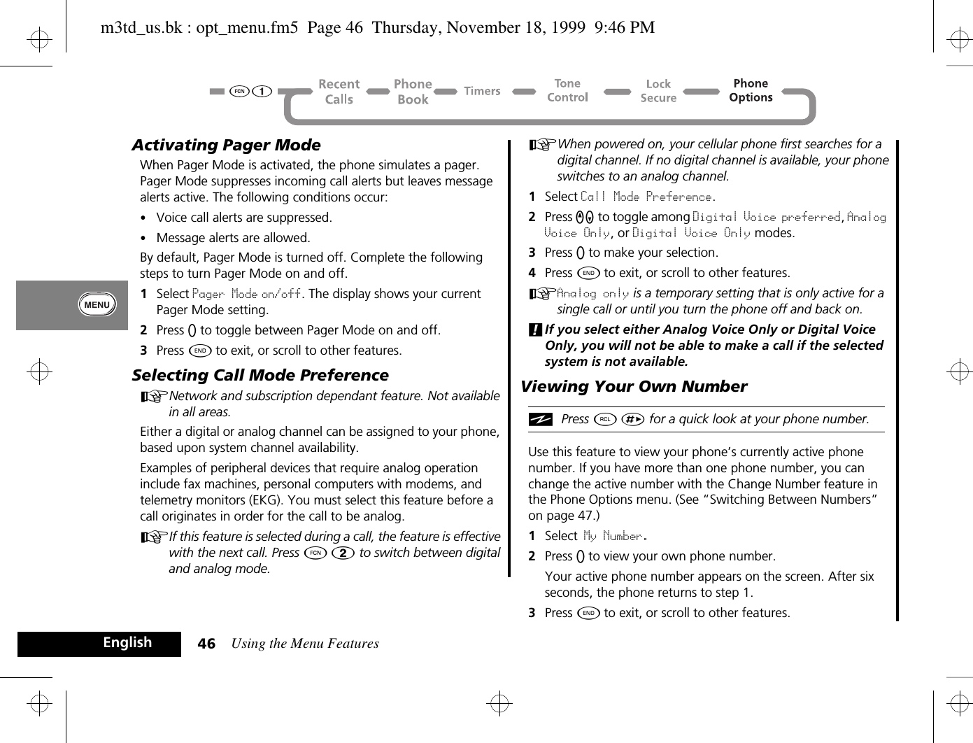 Using the Menu Features46EnglishActivating Pager Mode When Pager Mode is activated, the phone simulates a pager. Pager Mode suppresses incoming call alerts but leaves message alerts active. The following conditions occur:•Voice call alerts are suppressed.•Message alerts are allowed.By default, Pager Mode is turned off. Complete the following steps to turn Pager Mode on and off. 1Select Pager Mode on/off. The display shows your current Pager Mode setting.2Press A to toggle between Pager Mode on and off.3Press ¼ to exit, or scroll to other features.Selecting Call Mode PreferenceANetwork and subscription dependant feature. Not available in all areas.Either a digital or analog channel can be assigned to your phone, based upon system channel availability. Examples of peripheral devices that require analog operation include fax machines, personal computers with modems, and telemetry monitors (EKG). You must select this feature before a call originates in order for the call to be analog. AIf this feature is selected during a call, the feature is effective with the next call. Press Ä Û to switch between digital and analog mode.AWhen powered on, your cellular phone first searches for a digital channel. If no digital channel is available, your phone switches to an analog channel. 1Select Call Mode Preference.2Press qZ to toggle among Digital Voice preferred, Analog Voice Only, or Digital Voice Only modes.3Press A to make your selection.4Press ¼ to exit, or scroll to other features.AAnalog only is a temporary setting that is only active for a single call or until you turn the phone off and back on.!If you select either Analog Voice Only or Digital Voice Only, you will not be able to make a call if the selected system is not available.Viewing Your Own NumberiPress ä È for a quick look at your phone number.Use this feature to view your phone’s currently active phone number. If you have more than one phone number, you can change the active number with the Change Number feature in the Phone Options menu. (See “Switching Between Numbers” on page 47.)1Select My Number. 2Press A to view your own phone number. Your active phone number appears on the screen. After six seconds, the phone returns to step 1.3Press ¼ to exit, or scroll to other features.m3td_us.bk : opt_menu.fm5  Page 46  Thursday, November 18, 1999  9:46 PM