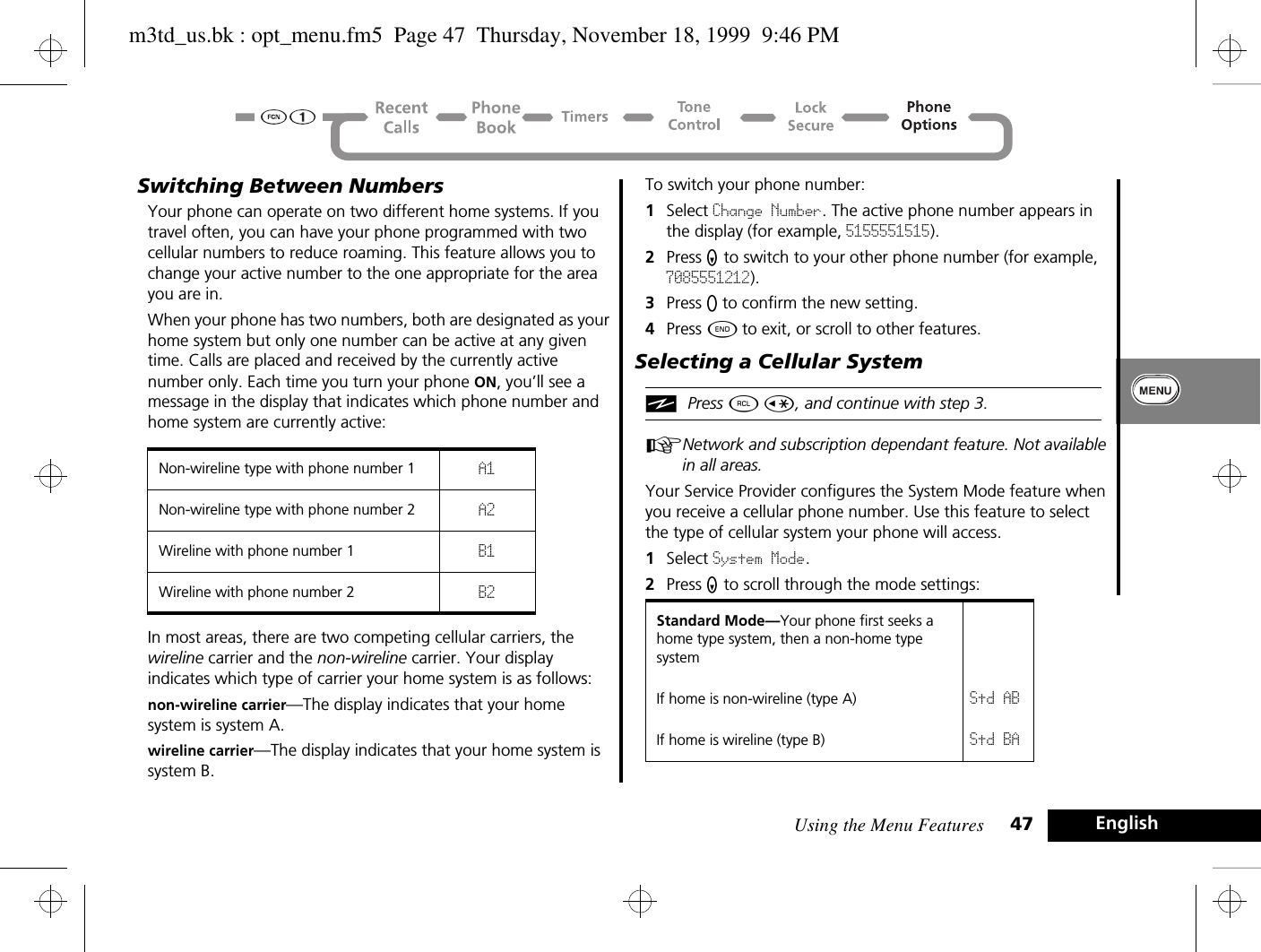 Using the Menu Features 47 EnglishSwitching Between NumbersYour phone can operate on two different home systems. If you travel often, you can have your phone programmed with two cellular numbers to reduce roaming. This feature allows you to change your active number to the one appropriate for the area you are in.When your phone has two numbers, both are designated as your home system but only one number can be active at any given time. Calls are placed and received by the currently active number only. Each time you turn your phone ON, you’ll see a message in the display that indicates which phone number and home system are currently active:In most areas, there are two competing cellular carriers, the wireline carrier and the non-wireline carrier. Your display indicates which type of carrier your home system is as follows:non-wireline carrier—The display indicates that your home system is system A.wireline carrier—The display indicates that your home system is system B.To switch your phone number:1Select Change Number. The active phone number appears in the display (for example, 5155551515).2Press Z to switch to your other phone number (for example, 7085551212).3Press A to confirm the new setting. 4Press ¼ to exit, or scroll to other features.Selecting a Cellular System iPress ä Ç, and continue with step 3.ANetwork and subscription dependant feature. Not available in all areas.Your Service Provider configures the System Mode feature when you receive a cellular phone number. Use this feature to select the type of cellular system your phone will access.1Select System Mode.2Press Z to scroll through the mode settings:Non-wireline type with phone number 1 A1Non-wireline type with phone number 2 A2Wireline with phone number 1 B1Wireline with phone number 2 B2Standard Mode—Your phone first seeks a home type system, then a non-home type systemIf home is non-wireline (type A) Std ABIf home is wireline (type B) Std BAm3td_us.bk : opt_menu.fm5  Page 47  Thursday, November 18, 1999  9:46 PM