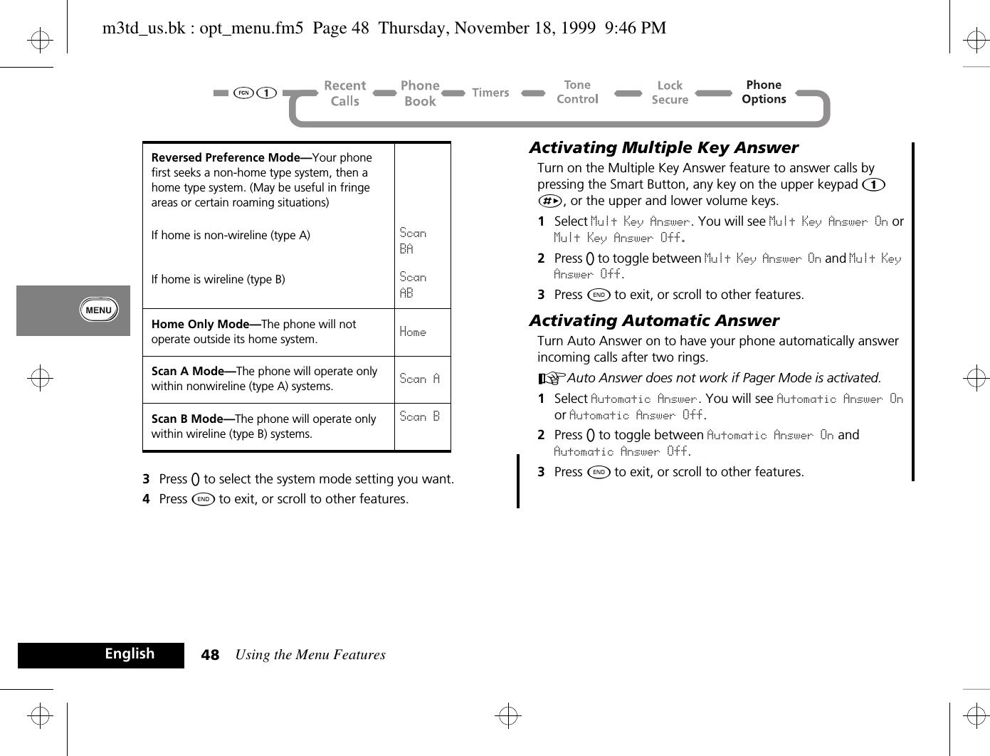 Using the Menu Features48English3Press A to select the system mode setting you want.4Press ¼ to exit, or scroll to other features.Activating Multiple Key AnswerTurn on the Multiple Key Answer feature to answer calls by pressing the Smart Button, any key on the upper keypad Ú-È, or the upper and lower volume keys.1Select Mult Key Answer. You will see Mult Key Answer On or Mult Key Answer Off.2Press A to toggle between Mult Key Answer On and Mult Key Answer Off.3Press ¼ to exit, or scroll to other features.Activating Automatic AnswerTurn Auto Answer on to have your phone automatically answer incoming calls after two rings.AAuto Answer does not work if Pager Mode is activated. 1Select Automatic Answer. You will see Automatic Answer On or Automatic Answer Off.2Press A to toggle between Automatic Answer On and Automatic Answer Off.3Press ¼ to exit, or scroll to other features.Reversed Preference Mode—Your phone first seeks a non-home type system, then a home type system. (May be useful in fringe areas or certain roaming situations)If home is non-wireline (type A) Scan BAIf home is wireline (type B) Scan ABHome Only Mode—The phone will not operate outside its home system. HomeScan A Mode—The phone will operate only within nonwireline (type A) systems. Scan AScan B Mode—The phone will operate only within wireline (type B) systems.Scan Bm3td_us.bk : opt_menu.fm5  Page 48  Thursday, November 18, 1999  9:46 PM