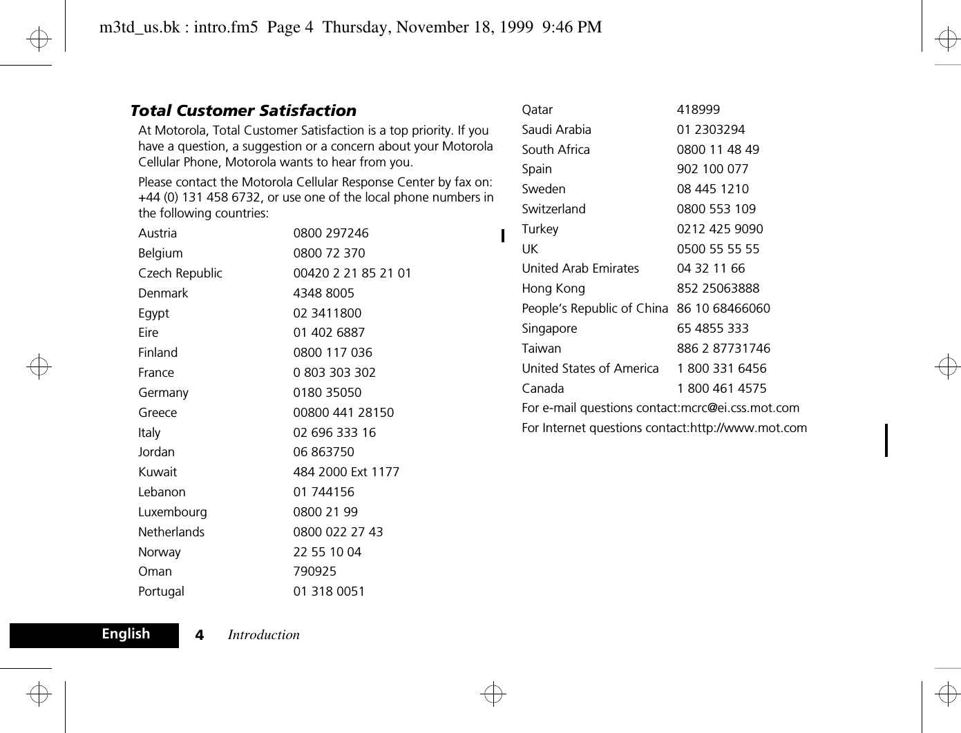 Introduction4EnglishTotal Customer SatisfactionAt Motorola, Total Customer Satisfaction is a top priority. If you have a question, a suggestion or a concern about your Motorola Cellular Phone, Motorola wants to hear from you.Please contact the Motorola Cellular Response Center by fax on: +44 (0) 131 458 6732, or use one of the local phone numbers in the following countries:Austria 0800 297246Belgium  0800 72 370Czech Republic 00420 2 21 85 21 01Denmark 4348 8005Egypt 02 3411800Eire 01 402 6887Finland  0800 117 036France  0 803 303 302Germany 0180 35050Greece  00800 441 28150Italy  02 696 333 16Jordan 06 863750Kuwait  484 2000 Ext 1177Lebanon 01 744156Luxembourg  0800 21 99Netherlands  0800 022 27 43Norway  22 55 10 04Oman 790925Portugal 01 318 0051Qatar 418999Saudi Arabia  01 2303294South Africa  0800 11 48 49Spain 902 100 077Sweden  08 445 1210Switzerland 0800 553 109Turkey 0212 425 9090UK 0500 55 55 55United Arab Emirates  04 32 11 66Hong Kong 852 25063888People’s Republic of China 86 10 68466060Singapore 65 4855 333Taiwan 886 2 87731746United States of America 1 800 331 6456Canada 1 800 461 4575For e-mail questions contact:mcrc@ei.css.mot.comFor Internet questions contact:http://www.mot.comm3td_us.bk : intro.fm5  Page 4  Thursday, November 18, 1999  9:46 PM