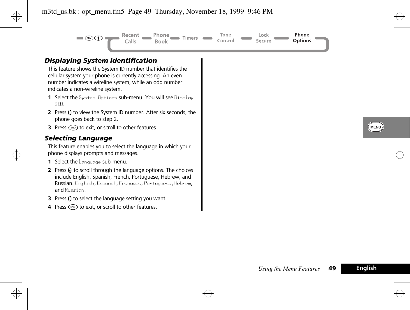 Using the Menu Features 49 EnglishDisplaying System IdentificationThis feature shows the System ID number that identifies the cellular system your phone is currently accessing. An even number indicates a wireline system, while an odd number indicates a non-wireline system.1Select the System Options sub-menu. You will see Display SID.2Press A to view the System ID number. After six seconds, the phone goes back to step 2.3Press ¼ to exit, or scroll to other features.Selecting LanguageThis feature enables you to select the language in which your phone displays prompts and messages.1Select the Language sub-menu.2Press Z to scroll through the language options. The choices include English, Spanish, French, Portuguese, Hebrew, and Russian. English, Espanol, Francais, Portuguesa, Hebrew, and Russian.3Press A to select the language setting you want.4Press ¼ to exit, or scroll to other features.m3td_us.bk : opt_menu.fm5  Page 49  Thursday, November 18, 1999  9:46 PM