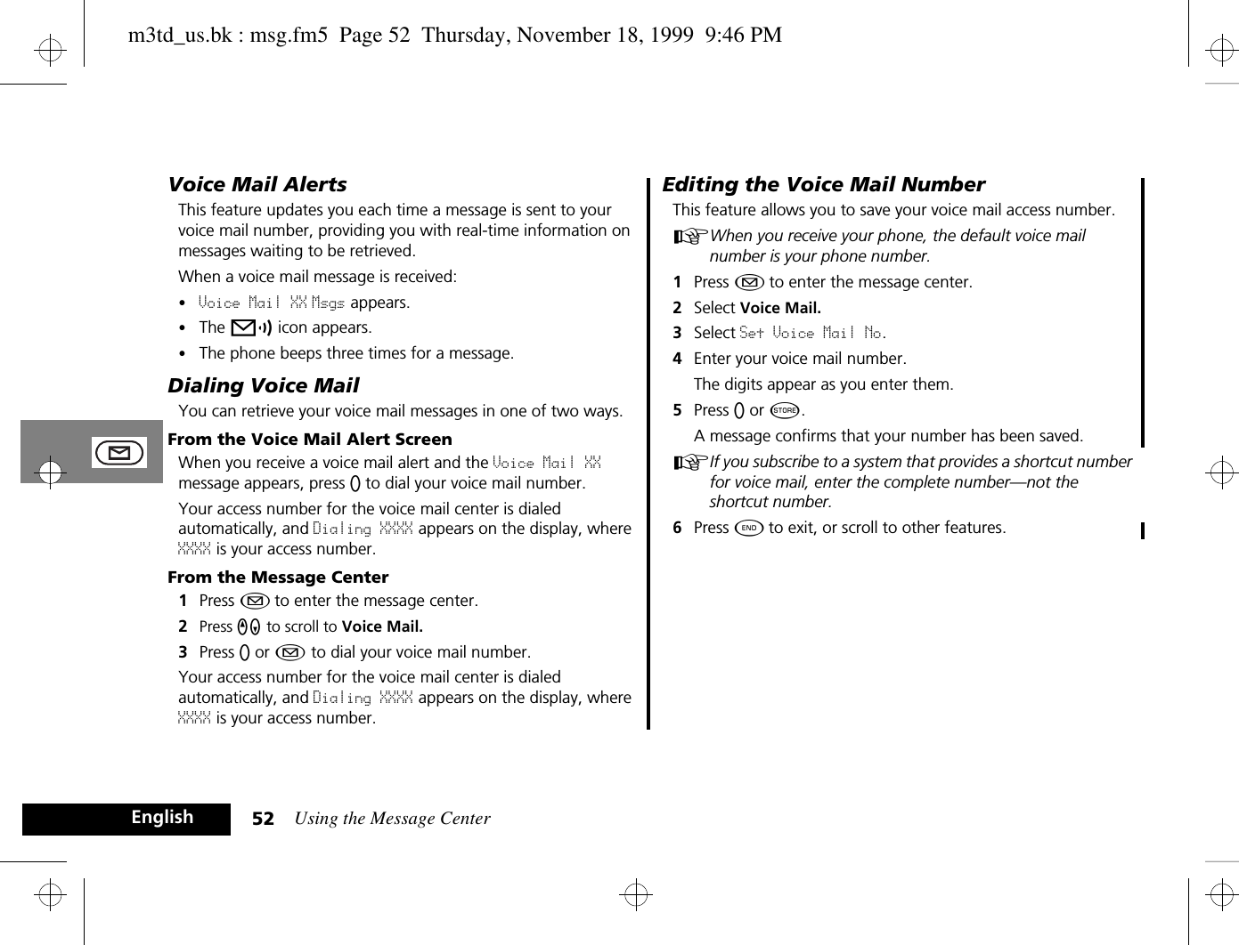 Using the Message Center52EnglishVoice Mail AlertsThis feature updates you each time a message is sent to your voice mail number, providing you with real-time information on messages waiting to be retrieved. When a voice mail message is received:•Voice Mail XX Msgs appears.•The p icon appears. •The phone beeps three times for a message.Dialing Voice MailYou can retrieve your voice mail messages in one of two ways.From the Voice Mail Alert ScreenWhen you receive a voice mail alert and the Voice Mail XX message appears, press A to dial your voice mail number.Your access number for the voice mail center is dialed automatically, and Dialing XXXX appears on the display, where XXXX is your access number.From the Message Center1Press ¿ to enter the message center.2Press qZ to scroll to Voice Mail.3Press A or ¿ to dial your voice mail number. Your access number for the voice mail center is dialed automatically, and Dialing XXXX appears on the display, where XXXX is your access number.Editing the Voice Mail NumberThis feature allows you to save your voice mail access number. AWhen you receive your phone, the default voice mail number is your phone number.1Press ¿ to enter the message center. 2Select Voice Mail.3Select Set Voice Mail No.4Enter your voice mail number. The digits appear as you enter them. 5Press A or Â.A message confirms that your number has been saved.AIf you subscribe to a system that provides a shortcut number for voice mail, enter the complete number—not the shortcut number. 6Press ¼ to exit, or scroll to other features.m3td_us.bk : msg.fm5  Page 52  Thursday, November 18, 1999  9:46 PM