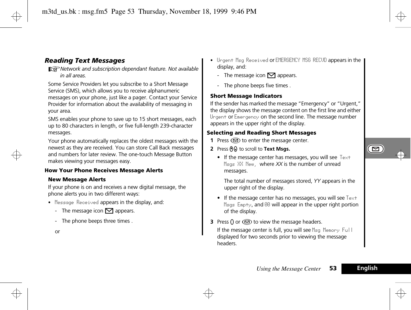 Using the Message Center 53 EnglishReading Text MessagesANetwork and subscription dependant feature. Not available in all areas.Some Service Providers let you subscribe to a Short Message Service (SMS), which allows you to receive alphanumeric messages on your phone, just like a pager. Contact your Service Provider for information about the availability of messaging in your area.SMS enables your phone to save up to 15 short messages, each up to 80 characters in length, or five full-length 239-character messages.Your phone automatically replaces the oldest messages with the newest as they are received. You can store Call Back messages and numbers for later review. The one-touch Message Button makes viewing your messages easy. How Your Phone Receives Message AlertsNew Message AlertsIf your phone is on and receives a new digital message, the phone alerts you in two different ways:•Message Received appears in the display, and:- The message icon o appears.- The phone beeps three times .or•Urgent Msg Received or EMERGENCY MSG RECVD appears in the display, and:- The message icon o appears.- The phone beeps five times .Short Message IndicatorsIf the sender has marked the message “Emergency” or “Urgent,” the display shows the message content on the first line and either Urgent or Emergency on the second line. The message number appears in the upper right of the display.Selecting and Reading Short Messages1Press ¿ to enter the message center.2Press qZ to scroll to Text Msgs.• If the message center has messages, you will see Text Msgs XX New, where XX is the number of unread messages.The total number of messages stored, YY appears in the upper right of the display.• If the message center has no messages, you will see Text Msgs Empty, and 00 will appear in the upper right portion of the display.3Press A or ¿ to view the message headers.If the message center is full, you will see Msg Memory Full displayed for two seconds prior to viewing the message headers. m3td_us.bk : msg.fm5  Page 53  Thursday, November 18, 1999  9:46 PM