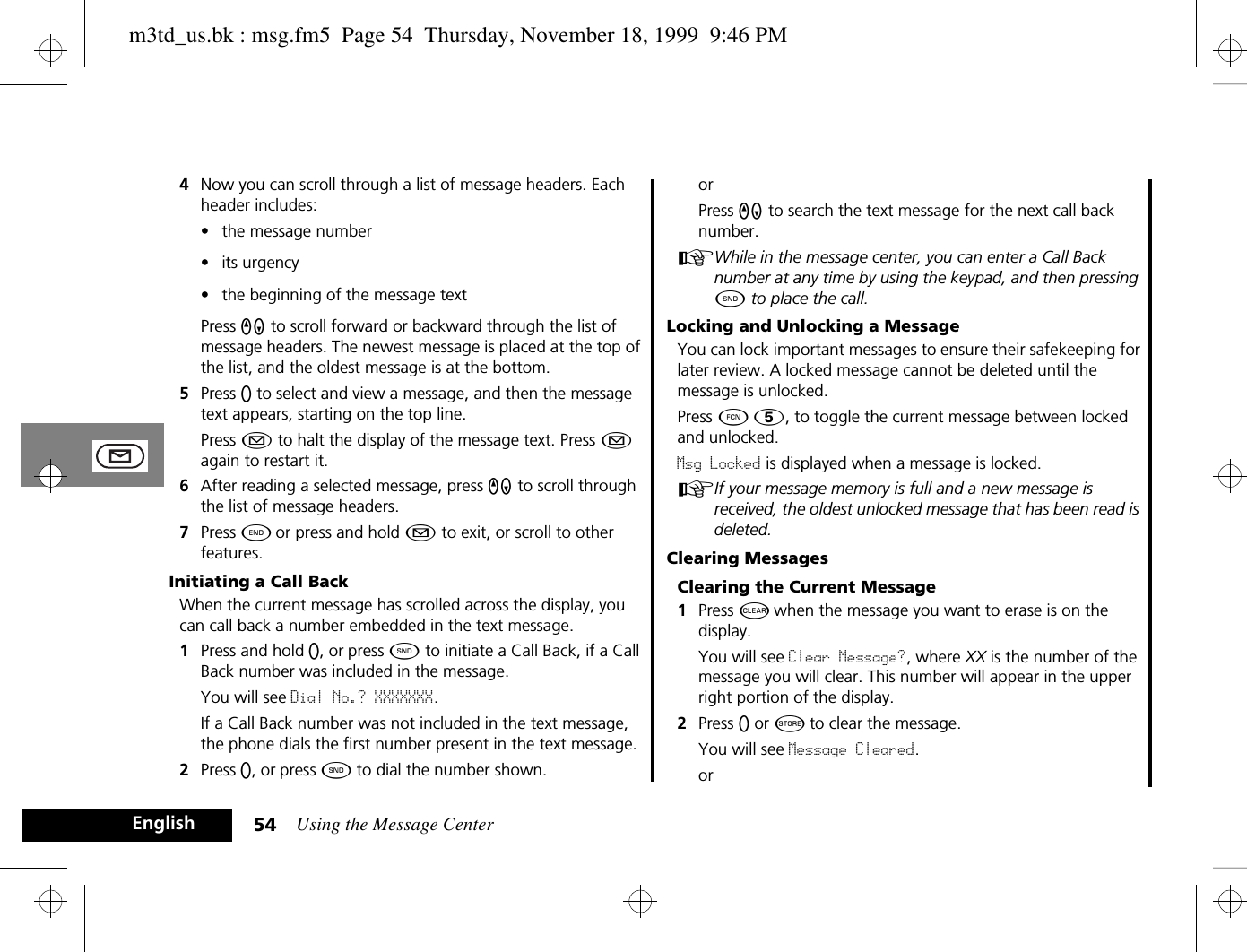 Using the Message Center54English4Now you can scroll through a list of message headers. Each header includes:• the message number• its urgency• the beginning of the message textPress qZ to scroll forward or backward through the list of message headers. The newest message is placed at the top of the list, and the oldest message is at the bottom.5Press A to select and view a message, and then the message text appears, starting on the top line.Press ¿ to halt the display of the message text. Press ¿ again to restart it.6After reading a selected message, press qZ to scroll through the list of message headers.7Press ¼ or press and hold ¿ to exit, or scroll to other features.Initiating a Call BackWhen the current message has scrolled across the display, you can call back a number embedded in the text message.1Press and hold A, or press ¾ to initiate a Call Back, if a Call Back number was included in the message.You will see Dial No.? XXXXXXX.If a Call Back number was not included in the text message, the phone dials the first number present in the text message.2Press A, or press ¾ to dial the number shown.orPress qZ to search the text message for the next call back number.AWhile in the message center, you can enter a Call Back number at any time by using the keypad, and then pressing ¾ to place the call.Locking and Unlocking a MessageYou can lock important messages to ensure their safekeeping for later review. A locked message cannot be deleted until the message is unlocked. Press Ä Þ, to toggle the current message between locked and unlocked. Msg Locked is displayed when a message is locked.AIf your message memory is full and a new message is received, the oldest unlocked message that has been read is deleted.Clearing MessagesClearing the Current Message1Press C when the message you want to erase is on the display.You will see Clear Message?, where XX is the number of the message you will clear. This number will appear in the upper right portion of the display.2Press A or Â to clear the message.You will see Message Cleared.orm3td_us.bk : msg.fm5  Page 54  Thursday, November 18, 1999  9:46 PM