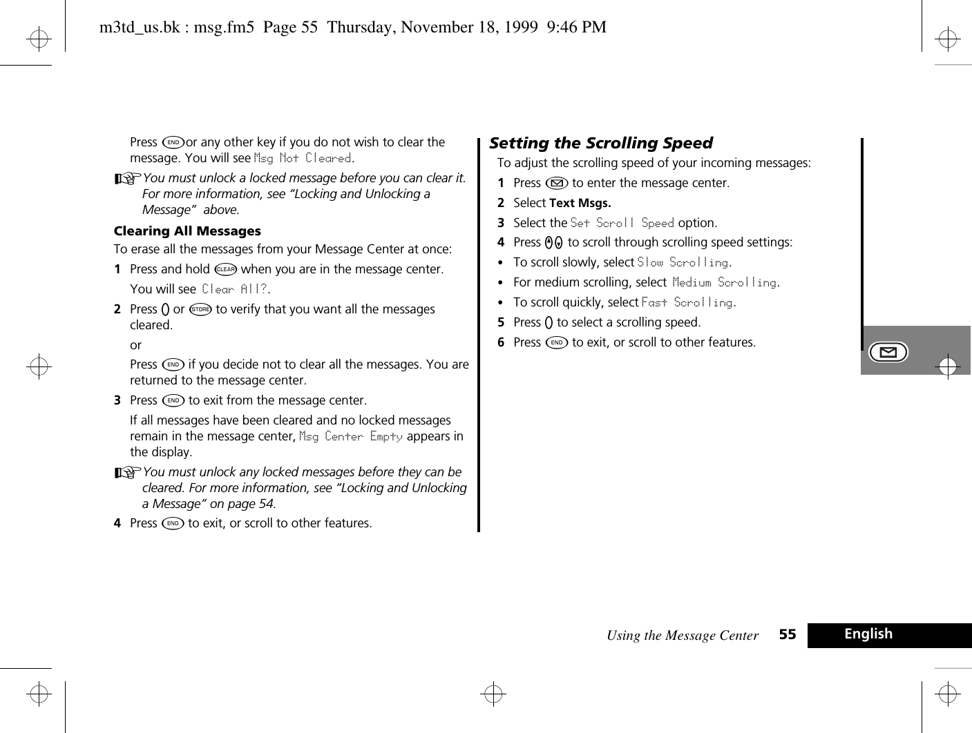 Using the Message Center 55 EnglishPress ¼or any other key if you do not wish to clear the message. You will see Msg Not Cleared.AYou must unlock a locked message before you can clear it. For more information, see “Locking and Unlocking a Message”  above.Clearing All MessagesTo erase all the messages from your Message Center at once:1Press and hold C when you are in the message center.You will see Clear All?.2Press A or Â to verify that you want all the messages cleared.orPress ¼ if you decide not to clear all the messages. You are returned to the message center.3Press ¼ to exit from the message center.If all messages have been cleared and no locked messages remain in the message center, Msg Center Empty appears in the display. AYou must unlock any locked messages before they can be cleared. For more information, see “Locking and Unlocking a Message” on page 54.4Press ¼ to exit, or scroll to other features.Setting the Scrolling SpeedTo adjust the scrolling speed of your incoming messages:1Press ¿ to enter the message center. 2Select Text Msgs.3Select the Set Scroll Speed option. 4Press qZ to scroll through scrolling speed settings:•To scroll slowly, select Slow Scrolling.•For medium scrolling, select Medium Scrolling.•To scroll quickly, select Fast Scrolling.5Press A to select a scrolling speed.6Press ¼ to exit, or scroll to other features.m3td_us.bk : msg.fm5  Page 55  Thursday, November 18, 1999  9:46 PM