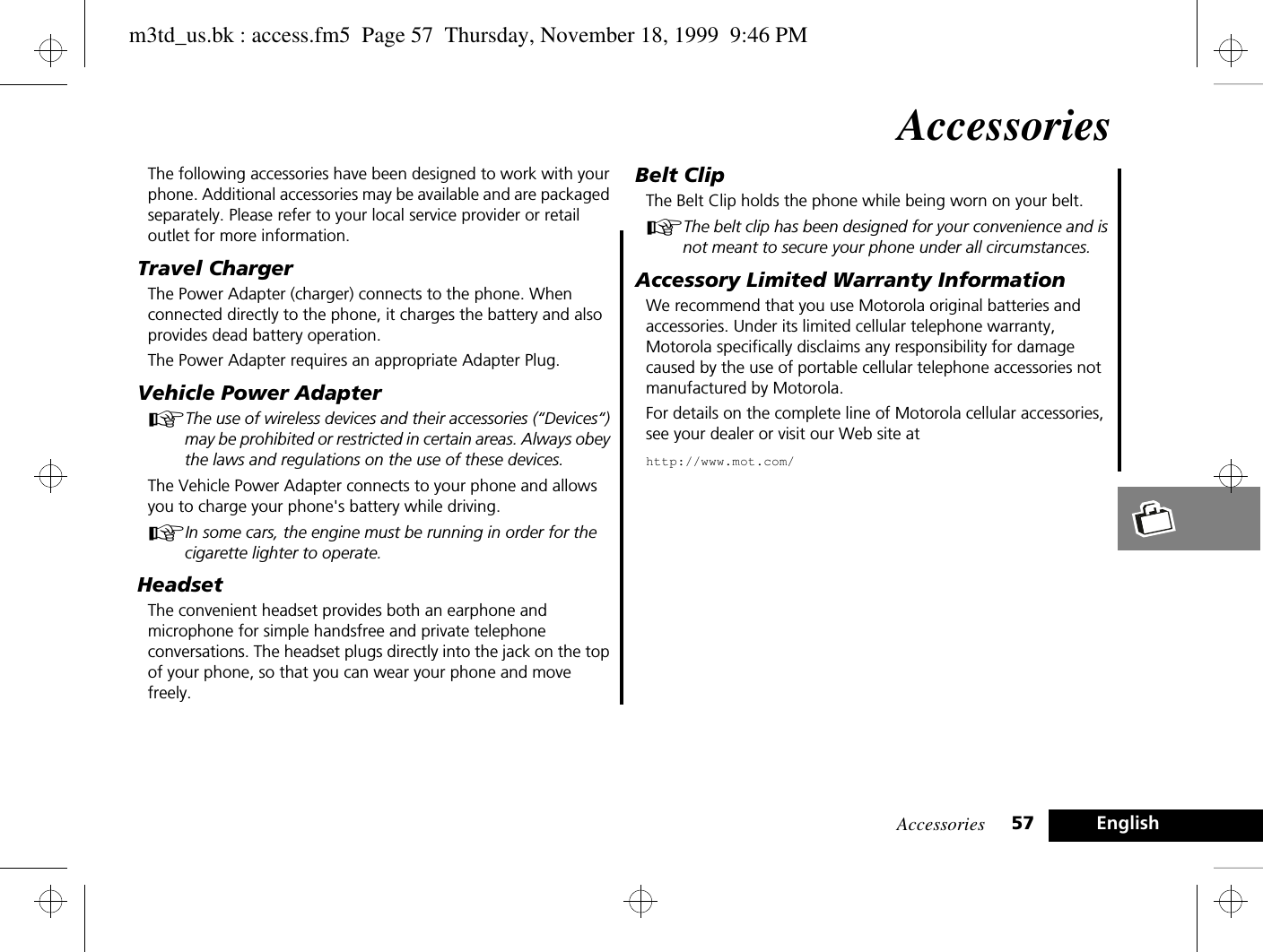 Accessories 57 EnglishAccessoriesThe following accessories have been designed to work with your phone. Additional accessories may be available and are packaged separately. Please refer to your local service provider or retail outlet for more information.Travel ChargerThe Power Adapter (charger) connects to the phone. When connected directly to the phone, it charges the battery and also provides dead battery operation.The Power Adapter requires an appropriate Adapter Plug.Vehicle Power AdapterAThe use of wireless devices and their accessories (“Devices“) may be prohibited or restricted in certain areas. Always obey the laws and regulations on the use of these devices.The Vehicle Power Adapter connects to your phone and allows you to charge your phone&apos;s battery while driving. AIn some cars, the engine must be running in order for the cigarette lighter to operate.HeadsetThe convenient headset provides both an earphone and microphone for simple handsfree and private telephone conversations. The headset plugs directly into the jack on the top of your phone, so that you can wear your phone and move freely.Belt ClipThe Belt Clip holds the phone while being worn on your belt.AThe belt clip has been designed for your convenience and is not meant to secure your phone under all circumstances.Accessory Limited Warranty InformationWe recommend that you use Motorola original batteries and accessories. Under its limited cellular telephone warranty, Motorola specifically disclaims any responsibility for damage caused by the use of portable cellular telephone accessories not manufactured by Motorola.For details on the complete line of Motorola cellular accessories, see your dealer or visit our Web site athttp://www.mot.com/m3td_us.bk : access.fm5  Page 57  Thursday, November 18, 1999  9:46 PM