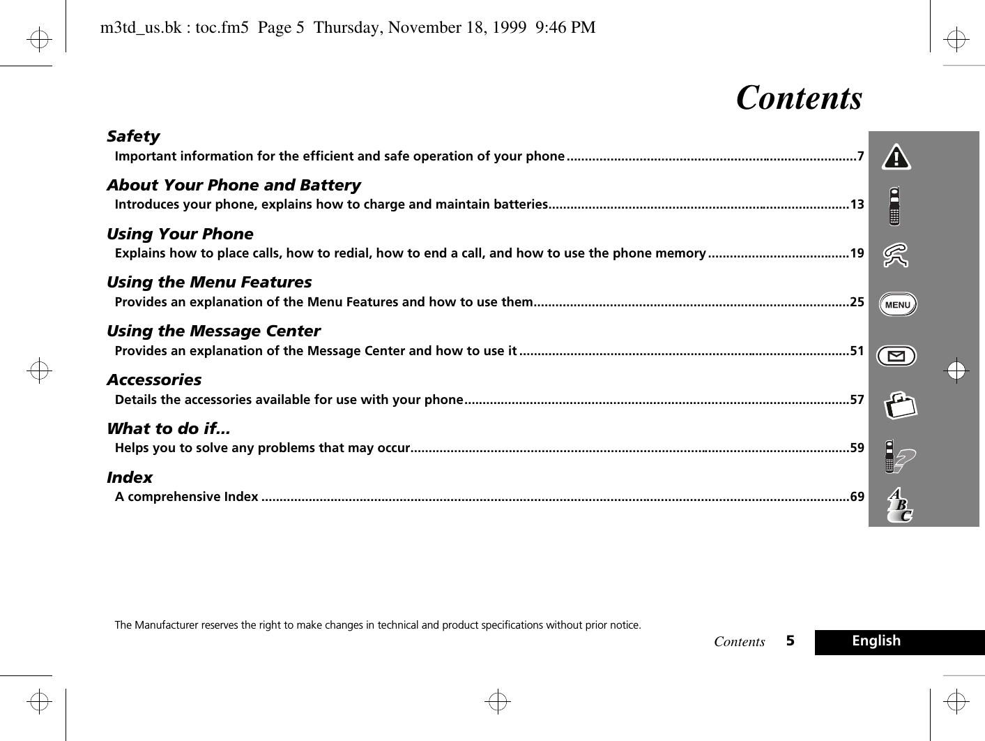 Contents 5EnglishContentsSafetyImportant information for the efficient and safe operation of your phone ................................................................................7About Your Phone and BatteryIntroduces your phone, explains how to charge and maintain batteries...................................................................................13Using Your PhoneExplains how to place calls, how to redial, how to end a call, and how to use the phone memory .......................................19Using the Menu FeaturesProvides an explanation of the Menu Features and how to use them.......................................................................................25Using the Message CenterProvides an explanation of the Message Center and how to use it ...........................................................................................51AccessoriesDetails the accessories available for use with your phone..........................................................................................................57What to do if...Helps you to solve any problems that may occur.........................................................................................................................59IndexA comprehensive Index ..................................................................................................................................................................69The Manufacturer reserves the right to make changes in technical and product specifications without prior notice.m3td_us.bk : toc.fm5  Page 5  Thursday, November 18, 1999  9:46 PM