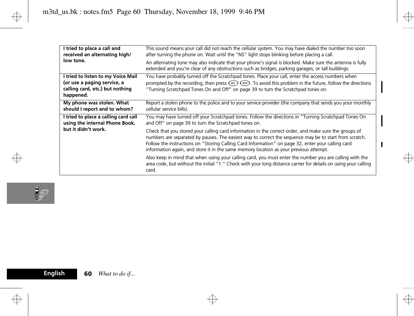 What to do if...60EnglishI tried to place a call and received an alternating high/low tone.This sound means your call did not reach the cellular system. You may have dialed the number too soon after turning the phone on. Wait until the “NS” light stops blinking before placing a call.An alternating tone may also indicate that your phone’s signal is blocked. Make sure the antenna is fully extended and you’re clear of any obstructions such as bridges, parking garages, or tall buildings.I tried to listen to my Voice Mail (or use a paging service, a calling card, etc.) but nothing happened.You have probably turned off the Scratchpad tones. Place your call, enter the access numbers when prompted by the recording, then press ä ¾. To avoid this problem in the future, follow the directions “Turning Scratchpad Tones On and Off” on page 39 to turn the Scratchpad tones on.My phone was stolen. What should I report and to whom?Report a stolen phone to the police and to your service provider (the company that sends you your monthly cellular service bills).I tried to place a calling card call using the internal Phone Book, but it didn’t work.You may have turned off your Scratchpad tones. Follow the directions in “Turning Scratchpad Tones On and Off” on page 39 to turn the Scratchpad tones on. Check that you stored your calling card information in the correct order, and make sure the groups of numbers are separated by pauses. The easiest way to correct the sequence may be to start from scratch. Follow the instructions on “Storing Calling Card Information” on page 32, enter your calling card information again, and store it in the same memory location as your previous attempt.Also keep in mind that when using your calling card, you must enter the number you are calling with the area code, but without the initial “1.” Check with your long distance carrier for details on using your calling card.m3td_us.bk : notes.fm5  Page 60  Thursday, November 18, 1999  9:46 PM