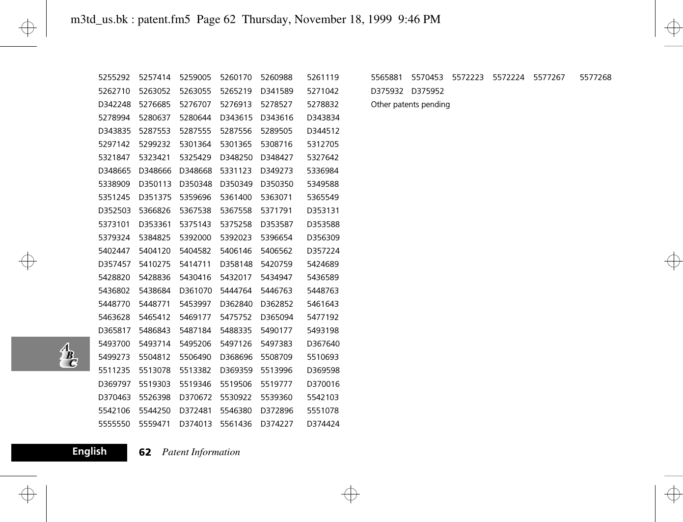 Patent Information62English5255292 5257414 5259005 5260170 5260988 52611195262710 5263052 5263055 5265219 D341589 5271042D342248 5276685 5276707 5276913 5278527 52788325278994 5280637 5280644 D343615 D343616 D343834D343835 5287553 5287555 5287556 5289505 D3445125297142 5299232 5301364 5301365 5308716 53127055321847 5323421 5325429 D348250 D348427 5327642D348665 D348666 D348668 5331123 D349273 53369845338909 D350113 D350348 D350349 D350350 53495885351245 D351375 5359696 5361400 5363071 5365549D352503 5366826 5367538 5367558 5371791 D3531315373101 D353361 5375143 5375258 D353587 D3535885379324 5384825 5392000 5392023 5396654 D3563095402447 5404120 5404582 5406146 5406562 D357224D357457 5410275 5414711 D358148 5420759 54246895428820 5428836 5430416 5432017 5434947 54365895436802 5438684 D361070 5444764 5446763 54487635448770 5448771 5453997 D362840 D362852 54616435463628 5465412 5469177 5475752 D365094 5477192D365817 5486843 5487184 5488335 5490177 54931985493700 5493714 5495206 5497126 5497383 D3676405499273 5504812 5506490 D368696 5508709 55106935511235 5513078 5513382 D369359 5513996 D369598D369797 5519303 5519346 5519506 5519777 D370016D370463 5526398 D370672 5530922 5539360 55421035542106 5544250 D372481 5546380 D372896 55510785555550 5559471 D374013 5561436 D374227 D3744245565881 5570453 5572223 5572224 5577267 5577268D375932 D375952Other patents pendingm3td_us.bk : patent.fm5  Page 62  Thursday, November 18, 1999  9:46 PM