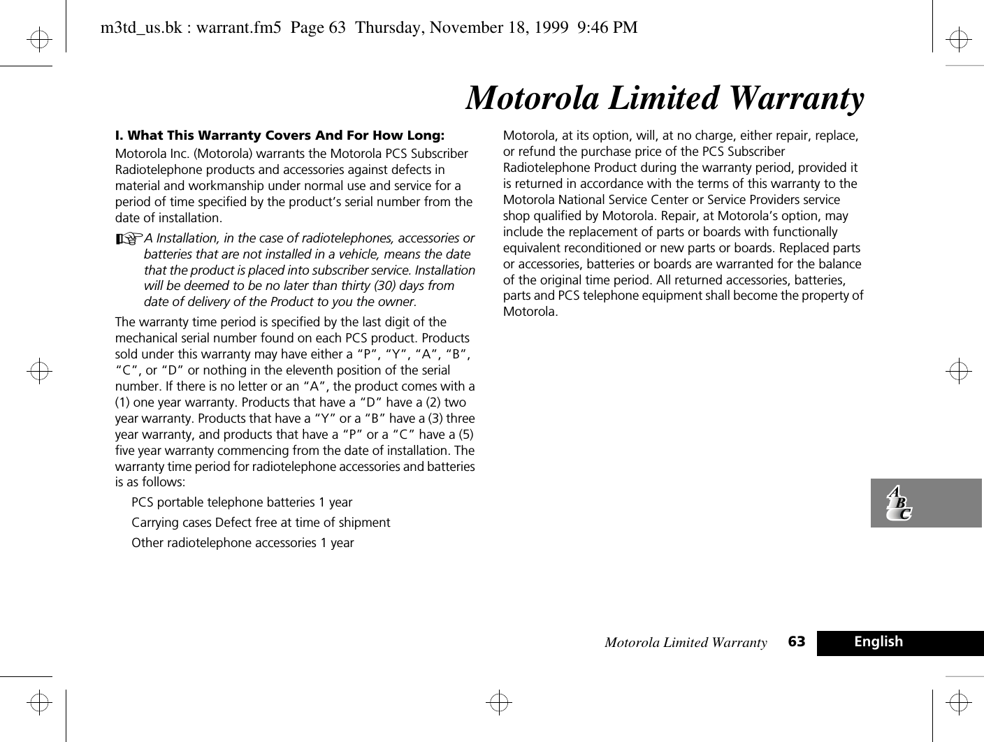 Motorola Limited Warranty 63 EnglishMotorola Limited WarrantyI. What This Warranty Covers And For How Long:Motorola Inc. (Motorola) warrants the Motorola PCS Subscriber Radiotelephone products and accessories against defects in material and workmanship under normal use and service for a period of time specified by the product’s serial number from the date of installation.AA Installation, in the case of radiotelephones, accessories or batteries that are not installed in a vehicle, means the date that the product is placed into subscriber service. Installation will be deemed to be no later than thirty (30) days from date of delivery of the Product to you the owner.The warranty time period is specified by the last digit of the mechanical serial number found on each PCS product. Products sold under this warranty may have either a “P”, “Y”, “A”, “B”, “C”, or “D” or nothing in the eleventh position of the serial number. If there is no letter or an “A”, the product comes with a (1) one year warranty. Products that have a “D” have a (2) two year warranty. Products that have a “Y” or a “B” have a (3) three year warranty, and products that have a “P” or a “C” have a (5) five year warranty commencing from the date of installation. The warranty time period for radiotelephone accessories and batteries is as follows:PCS portable telephone batteries 1 yearCarrying cases Defect free at time of shipmentOther radiotelephone accessories 1 yearMotorola, at its option, will, at no charge, either repair, replace, or refund the purchase price of the PCS Subscriber Radiotelephone Product during the warranty period, provided it is returned in accordance with the terms of this warranty to the Motorola National Service Center or Service Providers service shop qualified by Motorola. Repair, at Motorola’s option, may include the replacement of parts or boards with functionally equivalent reconditioned or new parts or boards. Replaced parts or accessories, batteries or boards are warranted for the balance of the original time period. All returned accessories, batteries, parts and PCS telephone equipment shall become the property of Motorola.m3td_us.bk : warrant.fm5  Page 63  Thursday, November 18, 1999  9:46 PM