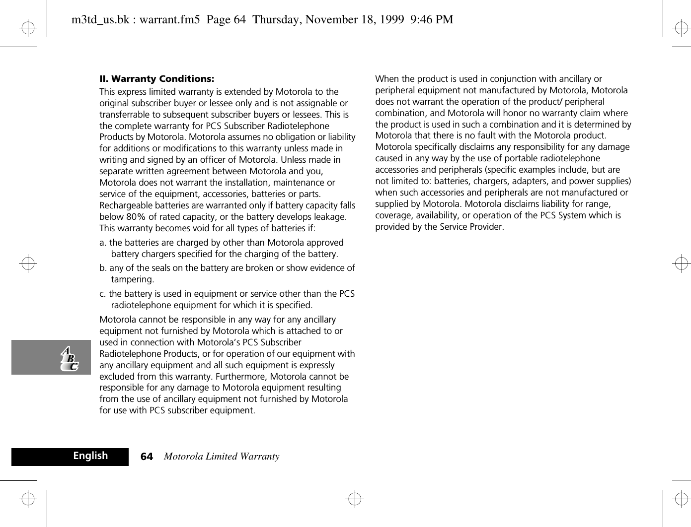 Motorola Limited Warranty64EnglishII. Warranty Conditions:This express limited warranty is extended by Motorola to the original subscriber buyer or lessee only and is not assignable or transferrable to subsequent subscriber buyers or lessees. This is the complete warranty for PCS Subscriber Radiotelephone Products by Motorola. Motorola assumes no obligation or liability for additions or modifications to this warranty unless made in writing and signed by an officer of Motorola. Unless made in separate written agreement between Motorola and you, Motorola does not warrant the installation, maintenance or service of the equipment, accessories, batteries or parts. Rechargeable batteries are warranted only if battery capacity falls below 80% of rated capacity, or the battery develops leakage. This warranty becomes void for all types of batteries if:a. the batteries are charged by other than Motorola approved battery chargers specified for the charging of the battery.b. any of the seals on the battery are broken or show evidence of tampering.c. the battery is used in equipment or service other than the PCS radiotelephone equipment for which it is specified.Motorola cannot be responsible in any way for any ancillary equipment not furnished by Motorola which is attached to or used in connection with Motorola’s PCS Subscriber Radiotelephone Products, or for operation of our equipment with any ancillary equipment and all such equipment is expressly excluded from this warranty. Furthermore, Motorola cannot be responsible for any damage to Motorola equipment resulting from the use of ancillary equipment not furnished by Motorola for use with PCS subscriber equipment.When the product is used in conjunction with ancillary or peripheral equipment not manufactured by Motorola, Motorola does not warrant the operation of the product/ peripheral combination, and Motorola will honor no warranty claim where the product is used in such a combination and it is determined by Motorola that there is no fault with the Motorola product. Motorola specifically disclaims any responsibility for any damage caused in any way by the use of portable radiotelephone accessories and peripherals (specific examples include, but are not limited to: batteries, chargers, adapters, and power supplies) when such accessories and peripherals are not manufactured or supplied by Motorola. Motorola disclaims liability for range, coverage, availability, or operation of the PCS System which is provided by the Service Provider.m3td_us.bk : warrant.fm5  Page 64  Thursday, November 18, 1999  9:46 PM