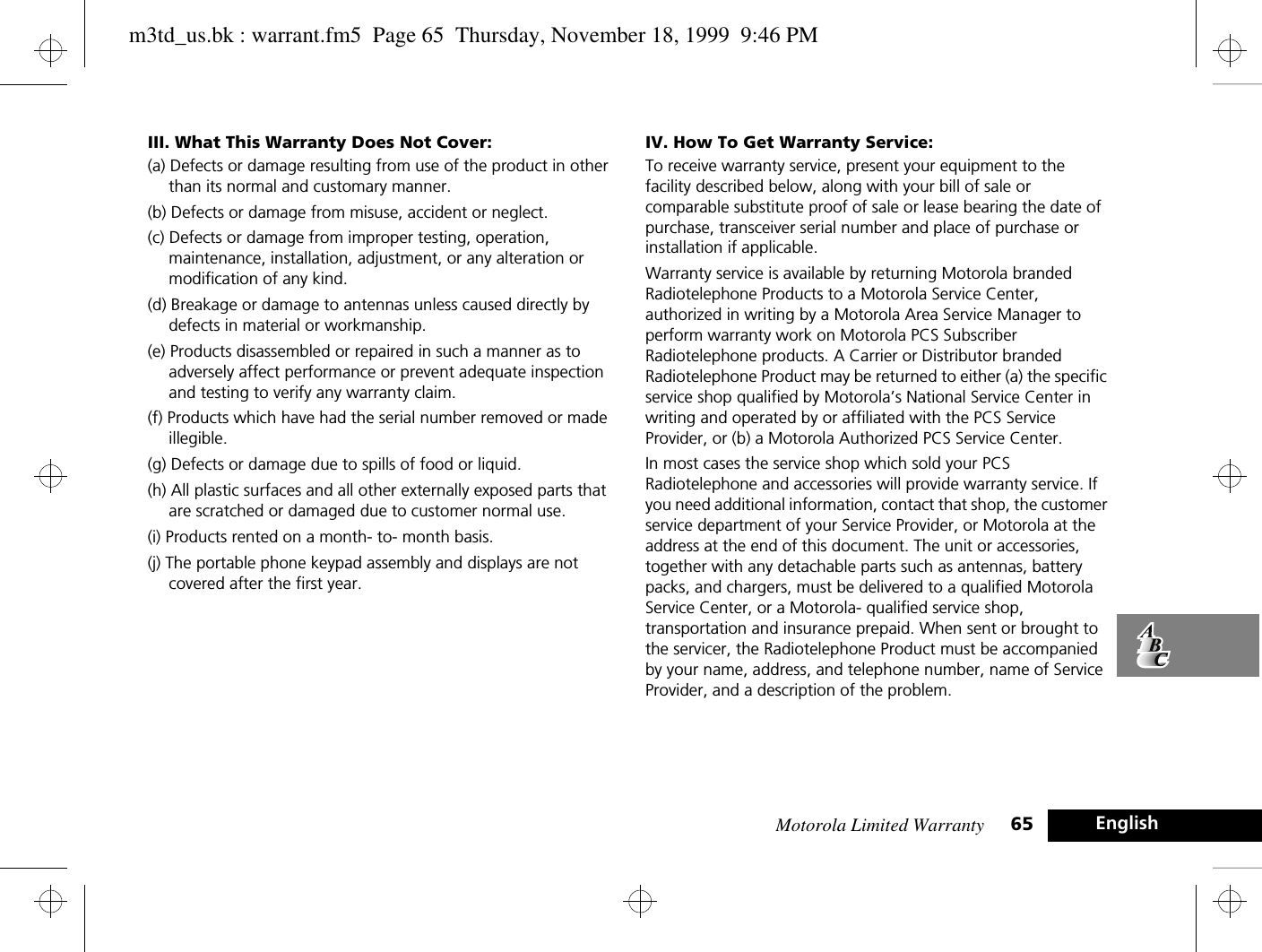 Motorola Limited Warranty 65 EnglishIII. What This Warranty Does Not Cover:(a) Defects or damage resulting from use of the product in other than its normal and customary manner. (b) Defects or damage from misuse, accident or neglect.(c) Defects or damage from improper testing, operation, maintenance, installation, adjustment, or any alteration or modification of any kind. (d) Breakage or damage to antennas unless caused directly by defects in material or workmanship. (e) Products disassembled or repaired in such a manner as to adversely affect performance or prevent adequate inspection and testing to verify any warranty claim. (f) Products which have had the serial number removed or made illegible. (g) Defects or damage due to spills of food or liquid. (h) All plastic surfaces and all other externally exposed parts that are scratched or damaged due to customer normal use. (i) Products rented on a month- to- month basis. (j) The portable phone keypad assembly and displays are not covered after the first year. IV. How To Get Warranty Service:To receive warranty service, present your equipment to the facility described below, along with your bill of sale or comparable substitute proof of sale or lease bearing the date of purchase, transceiver serial number and place of purchase or installation if applicable.Warranty service is available by returning Motorola branded Radiotelephone Products to a Motorola Service Center, authorized in writing by a Motorola Area Service Manager to perform warranty work on Motorola PCS Subscriber Radiotelephone products. A Carrier or Distributor branded Radiotelephone Product may be returned to either (a) the specific service shop qualified by Motorola’s National Service Center in writing and operated by or affiliated with the PCS Service Provider, or (b) a Motorola Authorized PCS Service Center. In most cases the service shop which sold your PCS Radiotelephone and accessories will provide warranty service. If you need additional information, contact that shop, the customer service department of your Service Provider, or Motorola at the address at the end of this document. The unit or accessories, together with any detachable parts such as antennas, battery packs, and chargers, must be delivered to a qualified Motorola Service Center, or a Motorola- qualified service shop, transportation and insurance prepaid. When sent or brought to the servicer, the Radiotelephone Product must be accompanied by your name, address, and telephone number, name of Service Provider, and a description of the problem.m3td_us.bk : warrant.fm5  Page 65  Thursday, November 18, 1999  9:46 PM