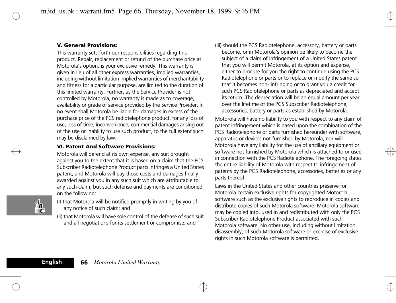 Motorola Limited Warranty66EnglishV. General Provisions:This warranty sets forth our responsibilities regarding this product. Repair, replacement or refund of the purchase price at Motorola’s option, is your exclusive remedy. This warranty is given in lieu of all other express warranties, implied warranties, including without limitation implied warranties of merchantability and fitness for a particular purpose, are limited to the duration of this limited warranty. Further, as the Service Provider is not controlled by Motorola, no warranty is made as to coverage, availability or grade of service provided by the Service Provider. In no event shall Motorola be liable for damages in excess of the purchase price of the PCS radiotelephone product, for any loss of use, loss of time, inconvenience, commercial damages arising out of the use or inability to use such product, to the full extent such may be disclaimed by law. VI. Patent And Software Provisions:Motorola will defend at its own expense, any suit brought against you to the extent that it is based on a claim that the PCS Subscriber Radiotelephone Product parts infringes a United States patent, and Motorola will pay those costs and damages finally awarded against you in any such suit which are attributable to any such claim, but such defense and payments are conditioned on the following:(i) that Motorola will be notified promptly in writing by you of any notice of such claim; and (ii) that Motorola will have sole control of the defense of such suit and all negotiations for its settlement or compromise; and (iii) should the PCS Radiotelephone, accessory, battery or parts become, or in Motorola’s opinion be likely to become the subject of a claim of infringement of a United States patent that you will permit Motorola, at its option and expense, either to procure for you the right to continue using the PCS Radiotelephone or parts or to replace or modify the same so that it becomes non- infringing or to grant you a credit for such PCS Radiotelephone or parts as depreciated and accept its return. The depreciation will be an equal amount per year over the lifetime of the PCS Subscriber Radiotelephone, accessories, battery or parts as established by Motorola.Motorola will have no liability to you with respect to any claim of patent infringement which is based upon the combination of the PCS Radiotelephone or parts furnished hereunder with software, apparatus or devices not furnished by Motorola, nor will Motorola have any liability for the use of ancillary equipment or software not furnished by Motorola which is attached to or used in connection with the PCS Radiotelephone. The foregoing states the entire liability of Motorola with respect to infringement of patents by the PCS Radiotelephone, accessories, batteries or any parts thereof.Laws in the United States and other countries preserve for Motorola certain exclusive rights for copyrighted Motorola software such as the exclusive rights to reproduce in copies and distribute copies of such Motorola software. Motorola software may be copied into, used in and redistributed with only the PCS Subscriber Radiotelephone Product associated with such Motorola software. No other use, including without limitation disassembly, of such Motorola software or exercise of exclusive rights in such Motorola software is permitted.m3td_us.bk : warrant.fm5  Page 66  Thursday, November 18, 1999  9:46 PM