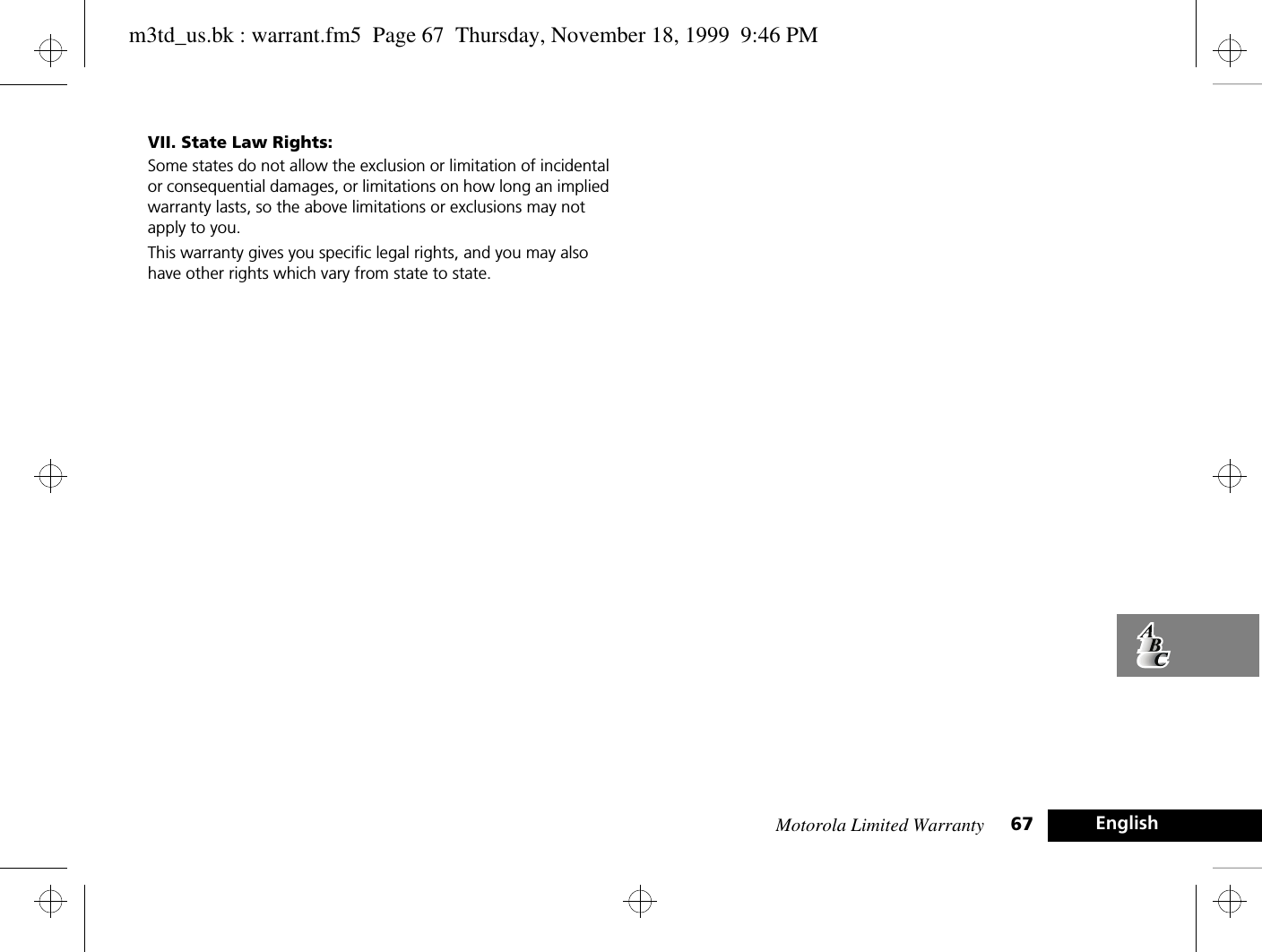 Motorola Limited Warranty 67 EnglishVII. State Law Rights:Some states do not allow the exclusion or limitation of incidental or consequential damages, or limitations on how long an implied warranty lasts, so the above limitations or exclusions may not apply to you.This warranty gives you specific legal rights, and you may also have other rights which vary from state to state. m3td_us.bk : warrant.fm5  Page 67  Thursday, November 18, 1999  9:46 PM