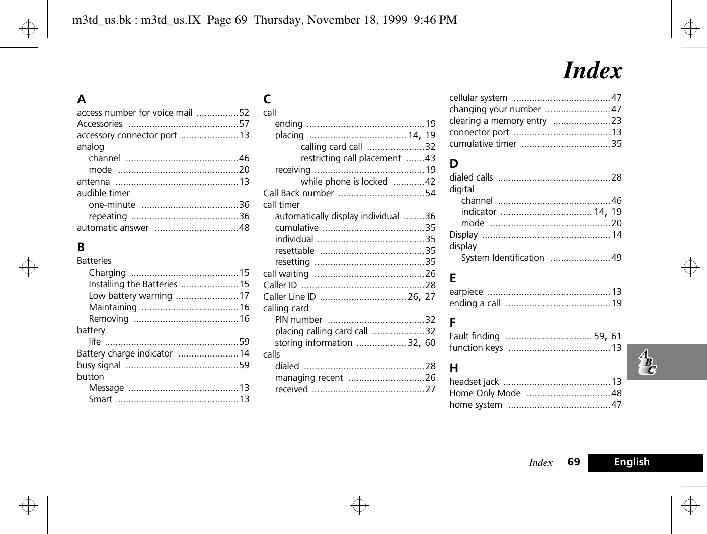 Index 69 EnglishIndexAaccess number for voice mail ................52Accessories ..........................................57accessory connector port ......................13analogchannel ...........................................46mode ..............................................20antenna ...............................................13audible timerone-minute .....................................36repeating .........................................36automatic answer ................................48BBatteriesCharging .........................................15Installing the Batteries ......................15Low battery warning ........................17Maintaining .....................................16Removing ........................................16batterylife ...................................................59Battery charge indicator .......................14busy signal ...........................................59buttonMessage ..........................................13Smart ..............................................13Ccallending .............................................19placing ..................................... 14, 19calling card call ......................32restricting call placement .......43receiving ..........................................19while phone is locked ............42Call Back number .................................54call timerautomatically display individual ........36cumulative .......................................35individual .........................................35resettable ........................................35resetting ..........................................35call waiting ..........................................26Caller ID ...............................................28Caller Line ID ................................. 26, 27calling cardPIN number .....................................32placing calling card call ....................32storing information ................... 32, 60callsdialed ..............................................28managing recent .............................26received ...........................................27cellular system .....................................47changing your number .........................47clearing a memory entry ......................23connector port .....................................13cumulative timer ..................................35Ddialed calls ...........................................28digitalchannel ...........................................46indicator ................................... 14, 19mode ..............................................20Display .................................................14displaySystem Identification .......................49Eearpiece ...............................................13ending a call ........................................19FFault finding ................................. 59, 61function keys .......................................13Hheadset jack .........................................13Home Only Mode ................................48home system .......................................47m3td_us.bk : m3td_us.IX  Page 69  Thursday, November 18, 1999  9:46 PM