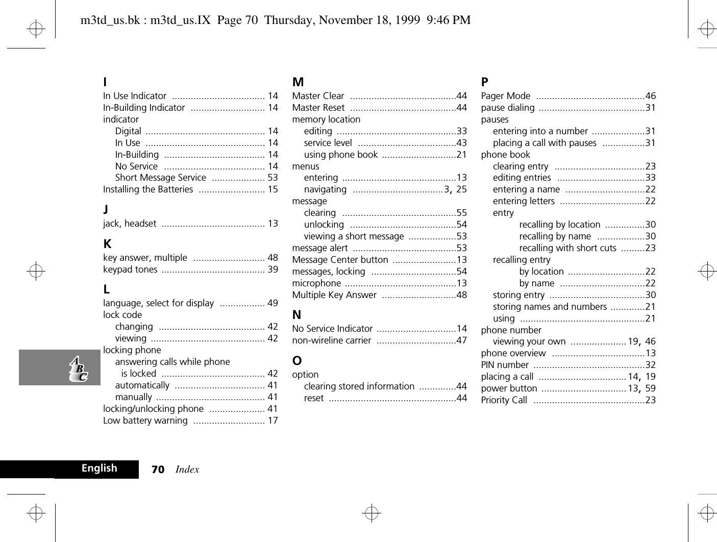 Index70EnglishIIn Use Indicator ................................... 14In-Building Indicator ............................ 14indicatorDigital ............................................. 14In Use ............................................. 14In-Building ...................................... 14No Service ...................................... 14Short Message Service .................... 53Installing the Batteries ......................... 15Jjack, headset ....................................... 13Kkey answer, multiple ........................... 48keypad tones ....................................... 39Llanguage, select for display ................. 49lock codechanging ........................................ 42viewing ........................................... 42locking phoneanswering calls while phone is locked ....................................... 42automatically .................................. 41manually ......................................... 41locking/unlocking phone ..................... 41Low battery warning ........................... 17MMaster Clear ........................................44Master Reset ........................................44memory locationediting .............................................33service level .....................................43using phone book ............................21menusentering ...........................................13navigating ..................................3, 25messageclearing ...........................................55unlocking ........................................54viewing a short message ..................53message alert .......................................53Message Center button ........................13messages, locking ................................54microphone ..........................................13Multiple Key Answer ............................48NNo Service Indicator ..............................14non-wireline carrier ..............................47Ooptionclearing stored information ..............44reset ................................................44PPager Mode .........................................46pause dialing ........................................31pausesentering into a number ....................31placing a call with pauses ................31phone bookclearing entry ..................................23editing entries .................................33entering a name ..............................22entering letters ................................22entryrecalling by location ...............30recalling by name ..................30recalling with short cuts .........23recalling entryby location .............................22by name ................................22storing entry ....................................30storing names and numbers .............21using ...............................................21phone numberviewing your own ..................... 19, 46phone overview ...................................13PIN number ..........................................32placing a call .................................14, 19power button ................................ 13, 59Priority Call ..........................................23m3td_us.bk : m3td_us.IX  Page 70  Thursday, November 18, 1999  9:46 PM