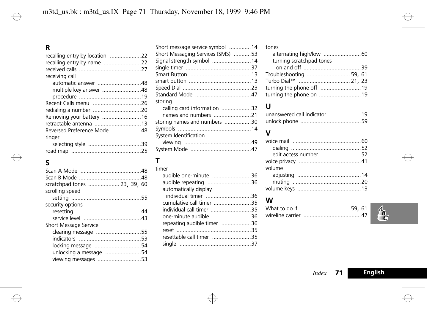 Index 71 EnglishRrecalling entry by location ....................22recalling entry by name ........................22received calls ........................................27receiving callautomatic answer ............................48multiple key answer .........................48procedure ........................................19Recent Calls menu ...............................26redialing a number ...............................20Removing your battery .........................16retractable antenna ..............................13Reversed Preference Mode ...................48ringerselecting style ..................................39road map .............................................25SScan A Mode .......................................48Scan B Mode ........................................48scratchpad tones .................... 23, 39, 60scrolling speedsetting .............................................55security optionsresetting ..........................................44service level .....................................43Short Message Serviceclearing message .............................55indicators ........................................53locking message ..............................54unlocking a message .......................54viewing messages ............................53Short message service symbol ..............14Short Messaging Services (SMS) ...........53Signal strength symbol .........................14single timer ..........................................37Smart Button .......................................13smart button ........................................13Speed Dial ............................................23Standard Mode ....................................47storingcalling card information ...................32names and numbers ........................21storing names and numbers .................30Symbols ...............................................14System Identificationviewing ...........................................49System Mode .......................................47Ttimeraudible one-minute .........................36audible repeating ............................36automatically display individual timer .............................36cumulative call timer ........................35individual call timer ..........................35one-minute audible .........................36repeating audible timer ...................36reset ................................................35resettable call timer .........................35single ..............................................37tonesalternating high/low ........................60turning scratchpad tones on and off .....................................39Troubleshooting ............................ 59, 61Turbo Dial™ ................................. 21, 23turning the phone off ..........................19turning the phone on ...........................19Uunanswered call indicator ....................19unlock phone .......................................59Vvoice mail ............................................60dialing .............................................52edit access number ..........................52voice privacy ........................................41volumeadjusting .........................................14muting ............................................20volume keys .........................................13WWhat to do if... ............................. 59, 61wireline carrier .....................................47m3td_us.bk : m3td_us.IX  Page 71  Thursday, November 18, 1999  9:46 PM
