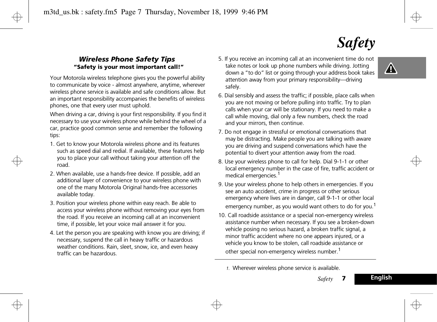 Safety 7EnglishSafetyWireless Phone Safety Tips“Safety is your most important call!”Your Motorola wireless telephone gives you the powerful ability to communicate by voice - almost anywhere, anytime, wherever wireless phone service is available and safe conditions allow. But an important responsibility accompanies the benefits of wireless phones, one that every user must uphold.When driving a car, driving is your first responsibility. If you find it necessary to use your wireless phone while behind the wheel of a car, practice good common sense and remember the following tips:1. Get to know your Motorola wireless phone and its features such as speed dial and redial. If available, these features help you to place your call without taking your attention off the road.2. When available, use a hands-free device. If possible, add an additional layer of convenience to your wireless phone with one of the many Motorola Original hands-free accessories available today.3. Position your wireless phone within easy reach. Be able to access your wireless phone without removing your eyes from the road. If you receive an incoming call at an inconvenient time, if possible, let your voice mail answer it for you.4. Let the person you are speaking with know you are driving; if necessary, suspend the call in heavy traffic or hazardous weather conditions. Rain, sleet, snow, ice, and even heavy traffic can be hazardous. 5. If you receive an incoming call at an inconvenient time do not take notes or look up phone numbers while driving. Jotting down a “to do” list or going through your address book takes attention away from your primary responsibility—driving safely.6. Dial sensibly and assess the traffic; if possible, place calls when you are not moving or before pulling into traffic. Try to plan calls when your car will be stationary. If you need to make a call while moving, dial only a few numbers, check the road and your mirrors, then continue.7. Do not engage in stressful or emotional conversations that may be distracting. Make people you are talking with aware you are driving and suspend conversations which have the potential to divert your attention away from the road.8. Use your wireless phone to call for help. Dial 9-1-1 or other local emergency number in the case of fire, traffic accident or medical emergencies.19. Use your wireless phone to help others in emergencies. If you see an auto accident, crime in progress or other serious emergency where lives are in danger, call 9-1-1 or other local emergency number, as you would want others to do for you.110. Call roadside assistance or a special non-emergency wireless assistance number when necessary. If you see a broken-down vehicle posing no serious hazard, a broken traffic signal, a minor traffic accident where no one appears injured, or a vehicle you know to be stolen, call roadside assistance or other special non-emergency wireless number.11. Wherever wireless phone service is available.m3td_us.bk : safety.fm5  Page 7  Thursday, November 18, 1999  9:46 PM