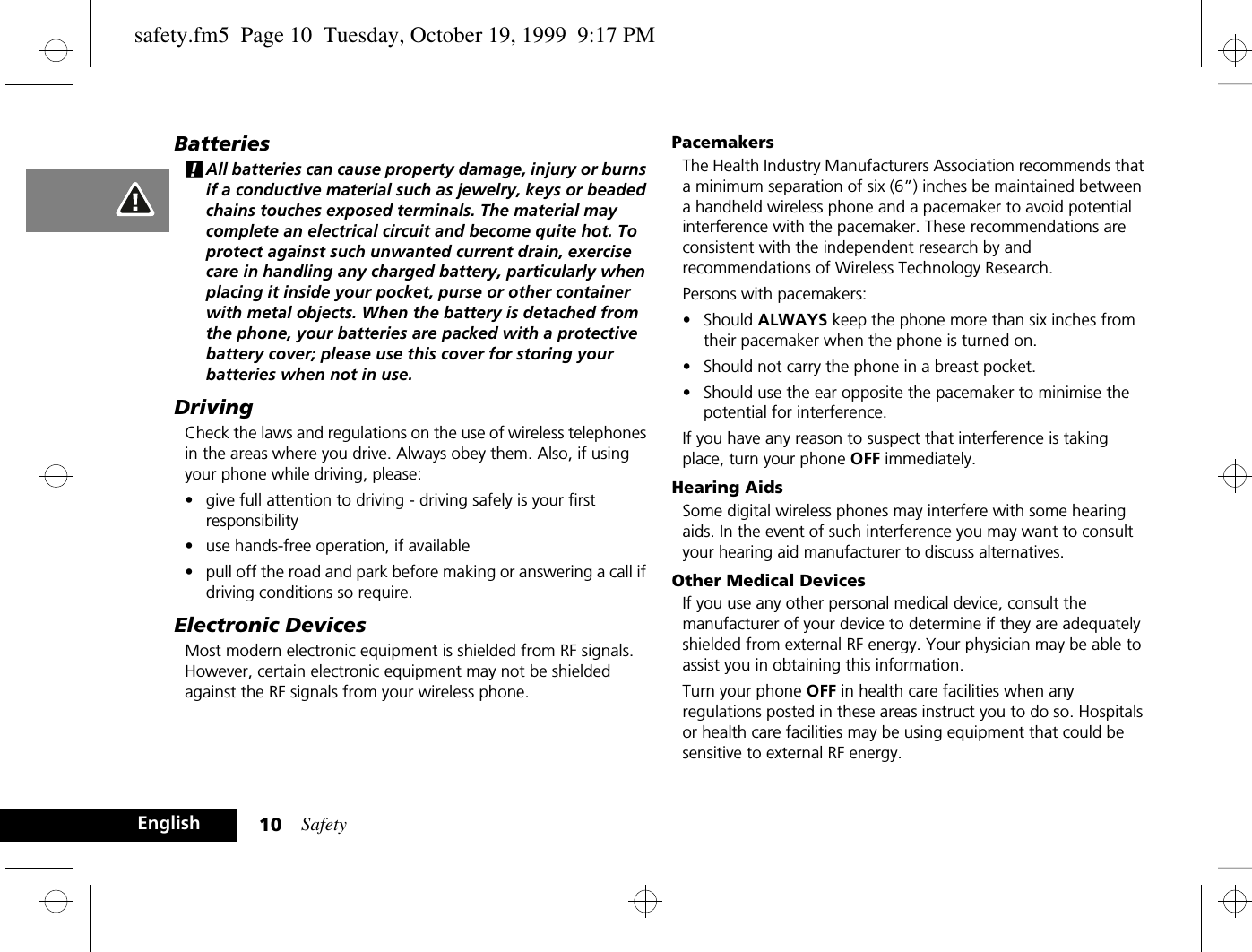 Safety10EnglishBatteries!All batteries can cause property damage, injury or burns if a conductive material such as jewelry, keys or beaded chains touches exposed terminals. The material may complete an electrical circuit and become quite hot. To protect against such unwanted current drain, exercise care in handling any charged battery, particularly when placing it inside your pocket, purse or other container with metal objects. When the battery is detached from the phone, your batteries are packed with a protective battery cover; please use this cover for storing your batteries when not in use.DrivingCheck the laws and regulations on the use of wireless telephones in the areas where you drive. Always obey them. Also, if using your phone while driving, please:•give full attention to driving - driving safely is your first responsibility•use hands-free operation, if available•pull off the road and park before making or answering a call if driving conditions so require.Electronic DevicesMost modern electronic equipment is shielded from RF signals. However, certain electronic equipment may not be shielded against the RF signals from your wireless phone.PacemakersThe Health Industry Manufacturers Association recommends that a minimum separation of six (6”) inches be maintained between a handheld wireless phone and a pacemaker to avoid potential interference with the pacemaker. These recommendations are consistent with the independent research by and recommendations of Wireless Technology Research.Persons with pacemakers:•Should ALWAYS keep the phone more than six inches from their pacemaker when the phone is turned on.•Should not carry the phone in a breast pocket.•Should use the ear opposite the pacemaker to minimise the potential for interference.If you have any reason to suspect that interference is taking place, turn your phone OFF immediately.Hearing AidsSome digital wireless phones may interfere with some hearing aids. In the event of such interference you may want to consult your hearing aid manufacturer to discuss alternatives.Other Medical DevicesIf you use any other personal medical device, consult the manufacturer of your device to determine if they are adequately shielded from external RF energy. Your physician may be able to assist you in obtaining this information.Turn your phone OFF in health care facilities when any regulations posted in these areas instruct you to do so. Hospitals or health care facilities may be using equipment that could be sensitive to external RF energy.safety.fm5  Page 10  Tuesday, October 19, 1999  9:17 PM
