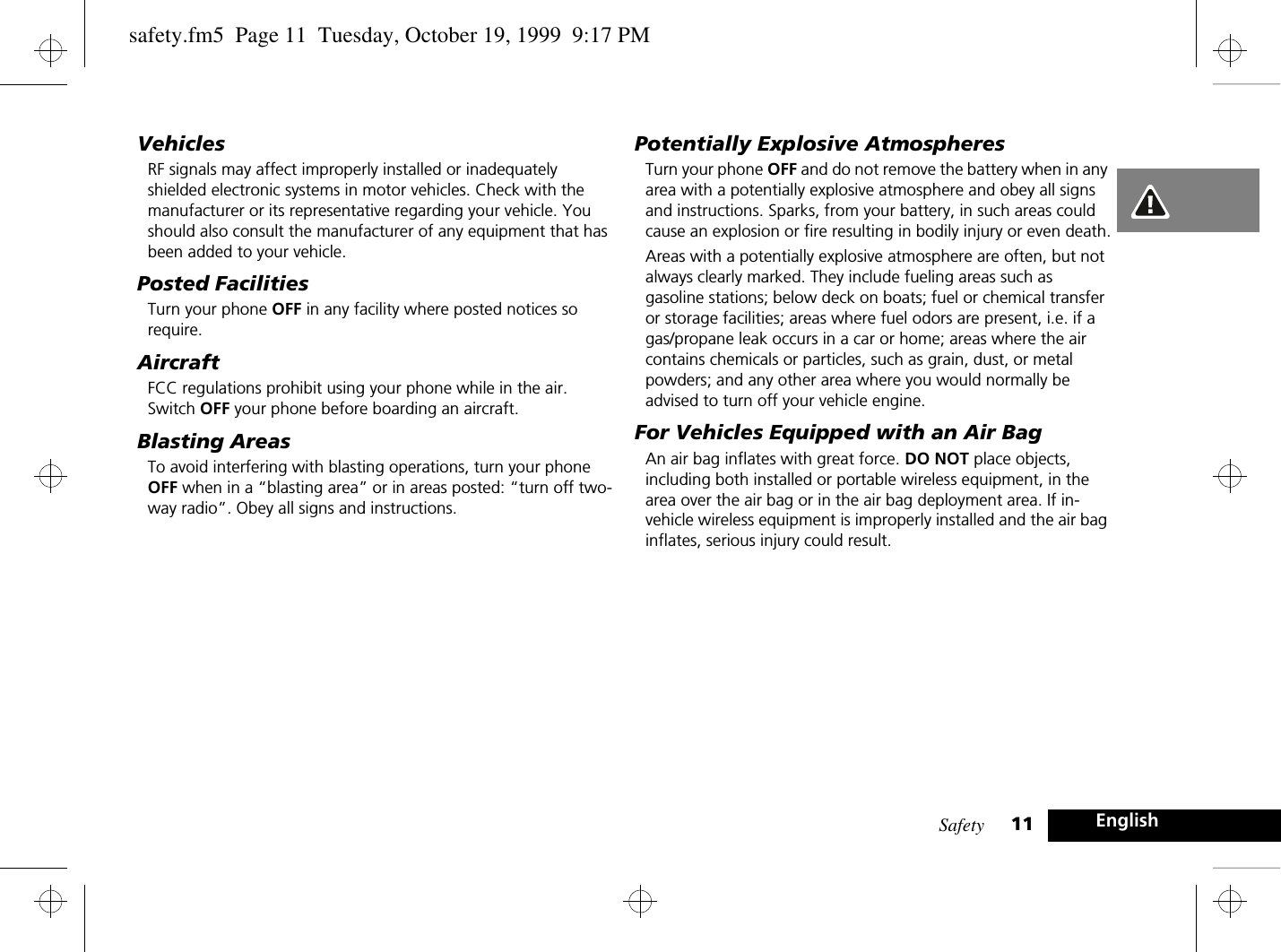 Safety 11 EnglishVehiclesRF signals may affect improperly installed or inadequately shielded electronic systems in motor vehicles. Check with the manufacturer or its representative regarding your vehicle. You should also consult the manufacturer of any equipment that has been added to your vehicle.Posted FacilitiesTurn your phone OFF in any facility where posted notices so require.AircraftFCC regulations prohibit using your phone while in the air. Switch OFF your phone before boarding an aircraft.Blasting AreasTo avoid interfering with blasting operations, turn your phone OFF when in a “blasting area” or in areas posted: “turn off two-way radio”. Obey all signs and instructions.Potentially Explosive AtmospheresTurn your phone OFF and do not remove the battery when in any area with a potentially explosive atmosphere and obey all signs and instructions. Sparks, from your battery, in such areas could cause an explosion or fire resulting in bodily injury or even death.Areas with a potentially explosive atmosphere are often, but not always clearly marked. They include fueling areas such as gasoline stations; below deck on boats; fuel or chemical transfer or storage facilities; areas where fuel odors are present, i.e. if a gas/propane leak occurs in a car or home; areas where the air contains chemicals or particles, such as grain, dust, or metal powders; and any other area where you would normally be advised to turn off your vehicle engine.For Vehicles Equipped with an Air BagAn air bag inflates with great force. DO NOT place objects, including both installed or portable wireless equipment, in the area over the air bag or in the air bag deployment area. If in-vehicle wireless equipment is improperly installed and the air bag inflates, serious injury could result.safety.fm5  Page 11  Tuesday, October 19, 1999  9:17 PM