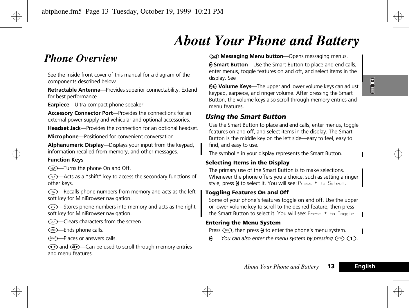 About Your Phone and Battery 13 EnglishAbout Your Phone and BatteryPhone Overview See the inside front cover of this manual for a diagram of the components described below.Retractable Antenna—Provides superior connectability. Extend for best performance.Earpiece—Ultra-compact phone speaker.Accessory Connector Port—Provides the connections for an external power supply and vehicular and optional accessories.Headset Jack—Provides the connection for an optional headset.Microphone—Positioned for convenient conversation.Alphanumeric Display—Displays your input from the keypad, information recalled from memory, and other messages.Function KeysÁ—Turns the phone On and Off.Ä—Acts as a “shift” key to access the secondary functions of other keys.ä—Recalls phone numbers from memory and acts as the left soft key for MiniBrowser navigation.Â—Stores phone numbers into memory and acts as the right soft key for MiniBrowser navigation.C—Clears characters from the screen.¼—Ends phone calls.¾—Places or answers calls.Ç and È—Can be used to scroll through memory entries and menu features.¿ Messaging Menu button—Opens messaging menus.A Smart Button—Use the Smart Button to place and end calls, enter menus, toggle features on and off, and select items in the display. See qZ Volume Keys—The upper and lower volume keys can adjust keypad, earpiece, and ringer volume. After pressing the Smart Button, the volume keys also scroll through memory entries and menu features.Using the Smart ButtonUse the Smart Button to place and end calls, enter menus, toggle features on and off, and select items in the display. The Smart Button is the middle key on the left side—easy to feel, easy to find, and easy to use.The symbol § in your display represents the Smart Button.Selecting Items in the DisplayThe primary use of the Smart Button is to make selections. Whenever the phone offers you a choice, such as setting a ringer style, press A to select it. You will see: Press § to Select.Toggling Features On and OffSome of your phone’s features toggle on and off. Use the upper or lower volume key to scroll to the desired feature, then press the Smart Button to select it. You will see: Press § to Toggle.Entering the Menu SystemPress Ä, then press A to enter the phone’s menu system.AYou can also enter the menu system by pressing Ä Ú.abtphone.fm5  Page 13  Tuesday, October 19, 1999  10:21 PM