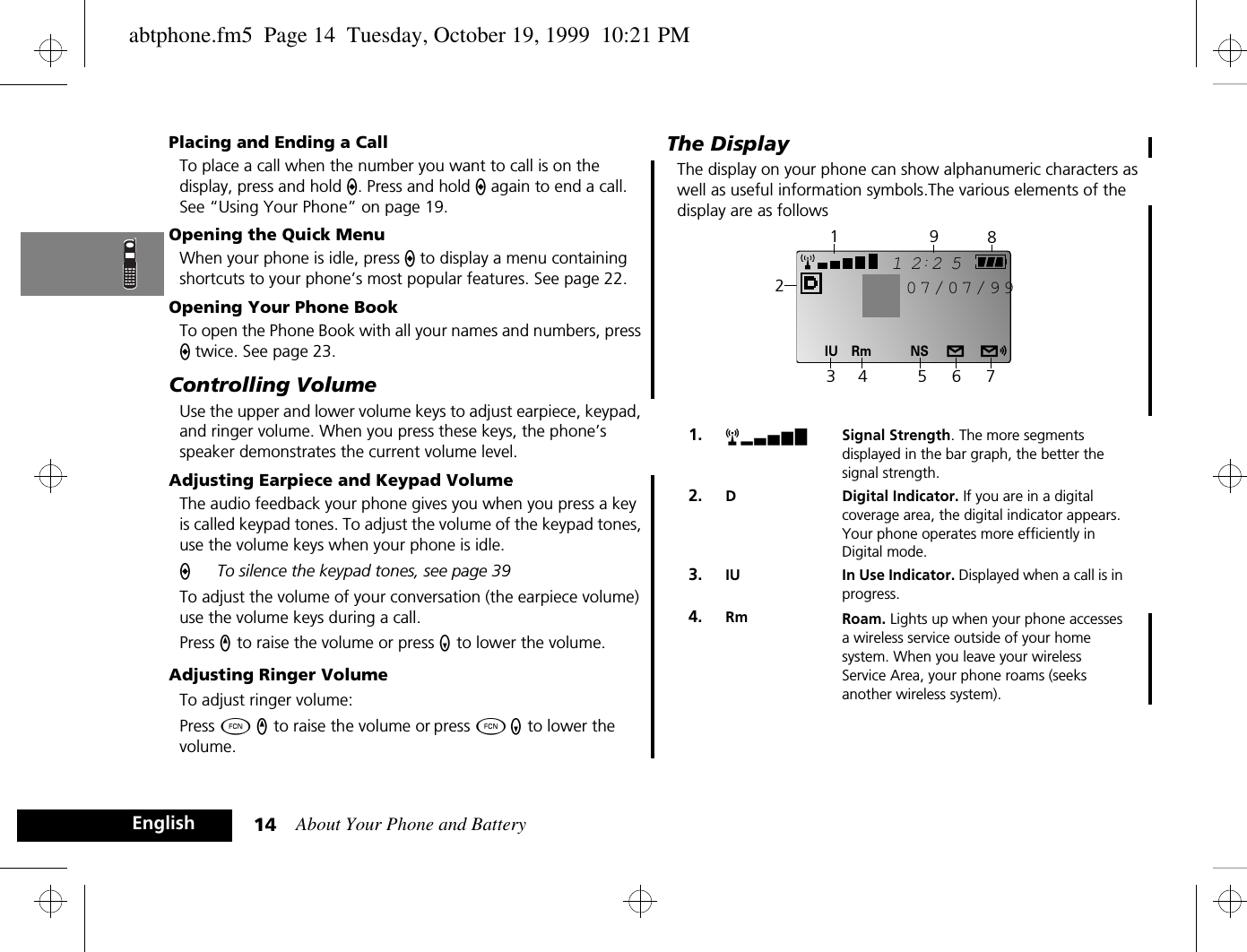 About Your Phone and Battery14EnglishPlacing and Ending a CallTo place a call when the number you want to call is on the display, press and hold A. Press and hold A again to end a call. See “Using Your Phone” on page 19.Opening the Quick MenuWhen your phone is idle, press A to display a menu containing shortcuts to your phone’s most popular features. See page 22.Opening Your Phone BookTo open the Phone Book with all your names and numbers, press A twice. See page 23.Controlling VolumeUse the upper and lower volume keys to adjust earpiece, keypad, and ringer volume. When you press these keys, the phone’s speaker demonstrates the current volume level.Adjusting Earpiece and Keypad VolumeThe audio feedback your phone gives you when you press a key is called keypad tones. To adjust the volume of the keypad tones, use the volume keys when your phone is idle. ATo silence the keypad tones, see page 39To adjust the volume of your conversation (the earpiece volume) use the volume keys during a call.Press q to raise the volume or press Z to lower the volume.Adjusting Ringer VolumeTo adjust ringer volume:Press Ä q to raise the volume or press Ä Z to lower the volume.The DisplayThe display on your phone can show alphanumeric characters as well as useful information symbols.The various elements of the display are as follows1. rx Signal Strength. The more segments displayed in the bar graph, the better the signal strength.2. D Digital Indicator. If you are in a digital coverage area, the digital indicator appears. Your phone operates more efficiently in Digital mode.3. IU In Use Indicator. Displayed when a call is in progress.4. Rm Roam. Lights up when your phone accesses a wireless service outside of your home system. When you leave your wireless Service Area, your phone roams (seeks another wireless system).2512Rm NSIU07/07/99234 5 6 7981abtphone.fm5  Page 14  Tuesday, October 19, 1999  10:21 PM