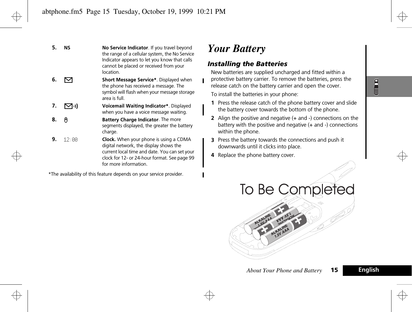 About Your Phone and Battery 15 English*The availability of this feature depends on your service provider.Your BatteryInstalling the BatteriesNew batteries are supplied uncharged and fitted within a protective battery carrier. To remove the batteries, press the release catch on the battery carrier and open the cover.To install the batteries in your phone:1Press the release catch of the phone battery cover and slide the battery cover towards the bottom of the phone.2Align the positive and negative (+ and -) connections on the battery with the positive and negative (+ and -) connections within the phone.3Press the battery towards the connections and push it downwards until it clicks into place. 4Replace the phone battery cover.5. NS No Service Indicator. If you travel beyond the range of a cellular system, the No Service Indicator appears to let you know that calls cannot be placed or received from your location.6. oShort Message Service*. Displayed when the phone has received a message. The symbol will flash when your message storage area is full.7. pVoicemail Waiting Indicator*. Displayed when you have a voice message waiting.8. qBattery Charge Indicator. The more segments displayed, the greater the battery charge.9. 12:00 Clock. When your phone is using a CDMA digital network, the display shows the current local time and date. You can set your clock for 12- or 24-hour format. See page 99 for more information.abtphone.fm5  Page 15  Tuesday, October 19, 1999  10:21 PM