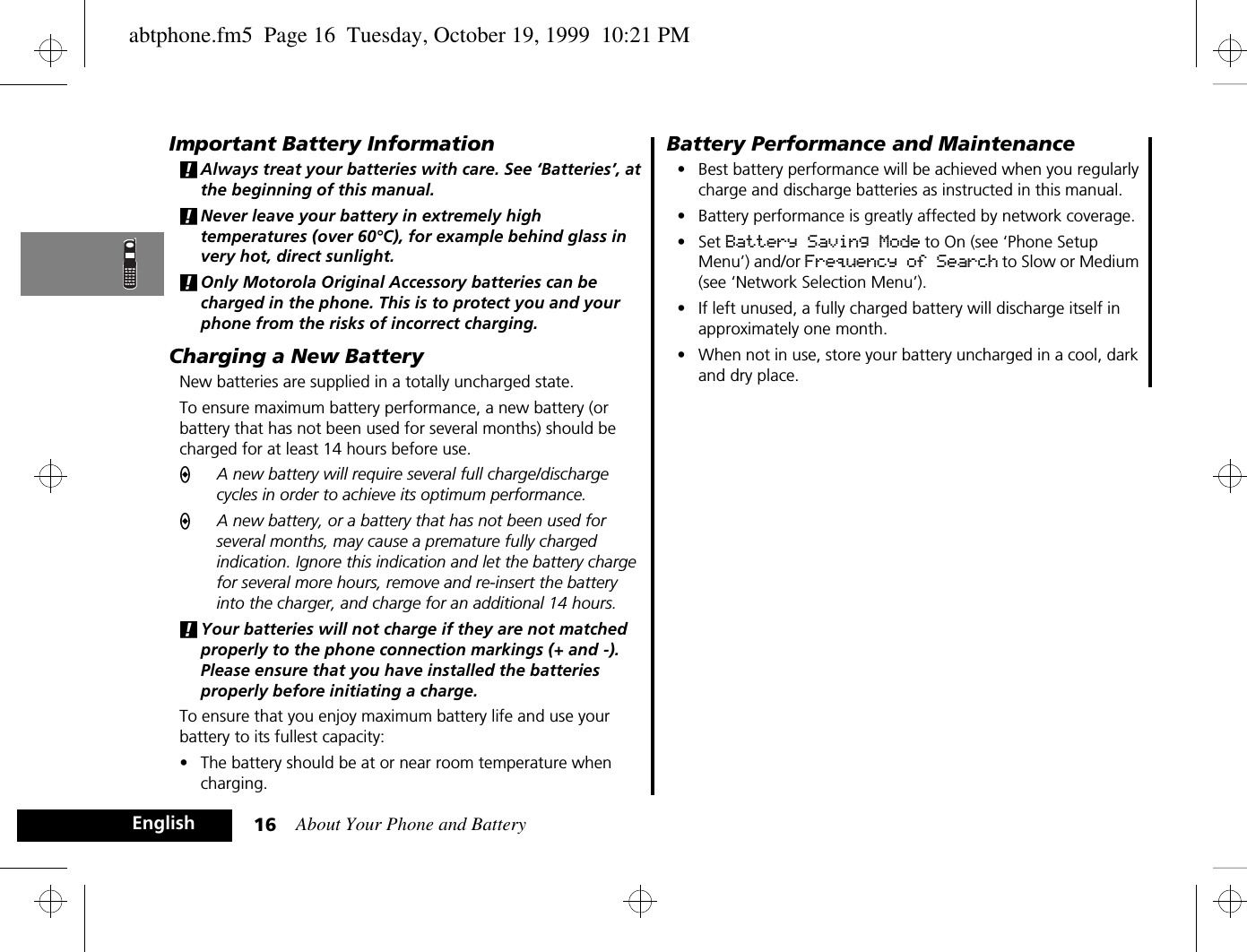About Your Phone and Battery16EnglishImportant Battery Information!Always treat your batteries with care. See ‘Batteries’, at the beginning of this manual. !Never leave your battery in extremely high temperatures (over 60°C), for example behind glass in very hot, direct sunlight.!Only Motorola Original Accessory batteries can be charged in the phone. This is to protect you and your phone from the risks of incorrect charging.Charging a New BatteryNew batteries are supplied in a totally uncharged state.To ensure maximum battery performance, a new battery (or battery that has not been used for several months) should be charged for at least 14 hours before use.AA new battery will require several full charge/discharge cycles in order to achieve its optimum performance.AA new battery, or a battery that has not been used for several months, may cause a premature fully charged indication. Ignore this indication and let the battery charge for several more hours, remove and re-insert the battery into the charger, and charge for an additional 14 hours.!Your batteries will not charge if they are not matched properly to the phone connection markings (+ and -). Please ensure that you have installed the batteries properly before initiating a charge.To ensure that you enjoy maximum battery life and use your battery to its fullest capacity:•The battery should be at or near room temperature when charging.Battery Performance and Maintenance•Best battery performance will be achieved when you regularly charge and discharge batteries as instructed in this manual.•Battery performance is greatly affected by network coverage.•Set Battery Saving Mode to On (see ‘Phone Setup Menu’) and/or Frequency of Search to Slow or Medium (see ‘Network Selection Menu’).•If left unused, a fully charged battery will discharge itself in approximately one month.•When not in use, store your battery uncharged in a cool, dark and dry place.abtphone.fm5  Page 16  Tuesday, October 19, 1999  10:21 PM