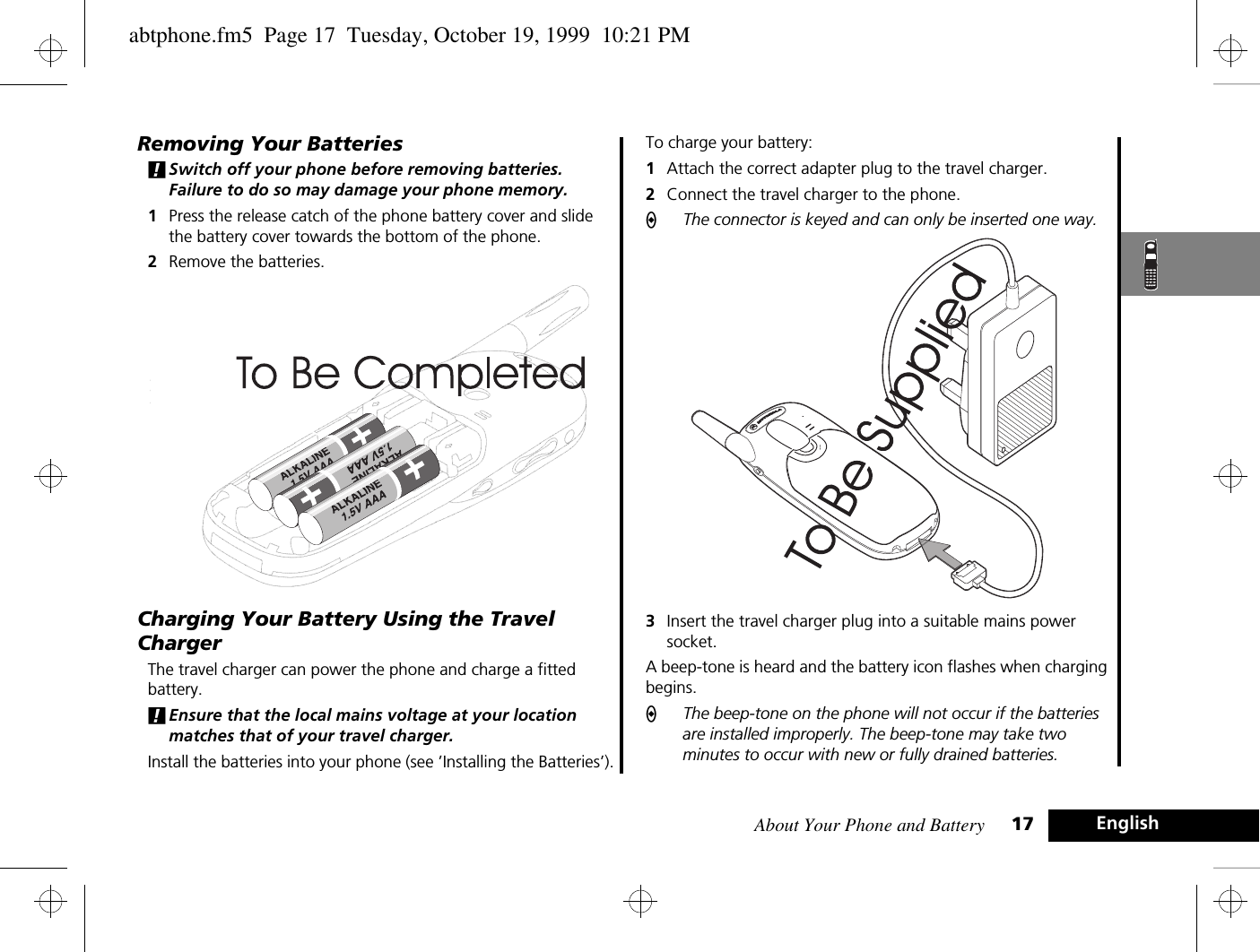 About Your Phone and Battery 17 EnglishRemoving Your Batteries!Switch off your phone before removing batteries. Failure to do so may damage your phone memory.1Press the release catch of the phone battery cover and slide the battery cover towards the bottom of the phone.2Remove the batteries.Charging Your Battery Using the Travel ChargerThe travel charger can power the phone and charge a fitted battery. !Ensure that the local mains voltage at your location matches that of your travel charger.Install the batteries into your phone (see ’Installing the Batteries’).To charge your battery:1Attach the correct adapter plug to the travel charger.2Connect the travel charger to the phone.AThe connector is keyed and can only be inserted one way.3Insert the travel charger plug into a suitable mains power socket. A beep-tone is heard and the battery icon flashes when charging begins. AThe beep-tone on the phone will not occur if the batteries are installed improperly. The beep-tone may take two minutes to occur with new or fully drained batteries. abtphone.fm5  Page 17  Tuesday, October 19, 1999  10:21 PM