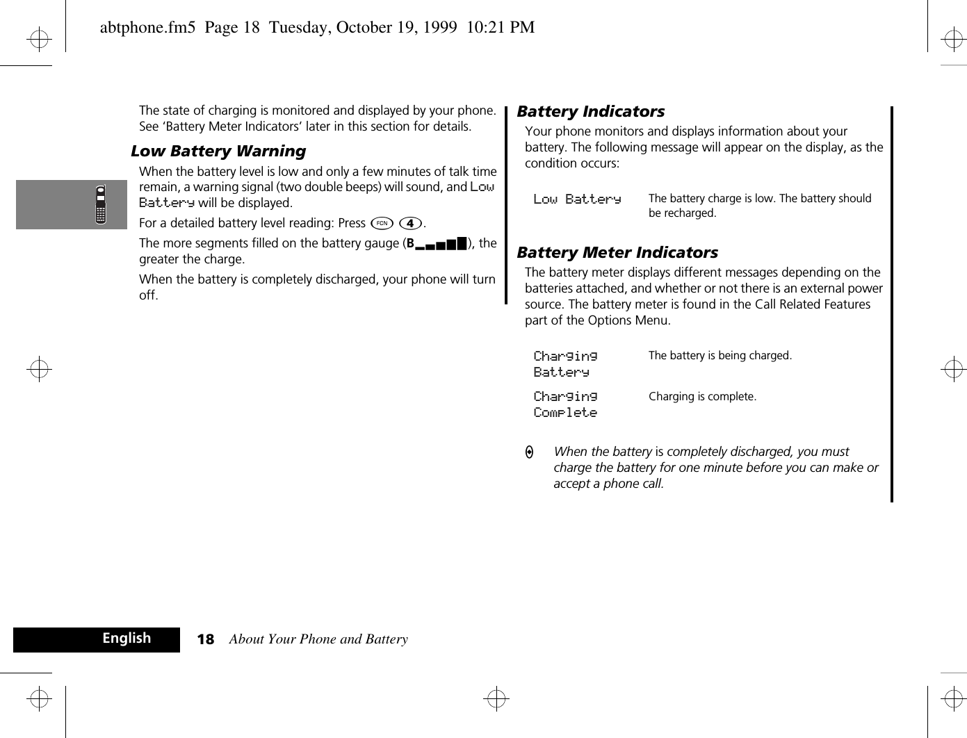 About Your Phone and Battery18EnglishThe state of charging is monitored and displayed by your phone. See ‘Battery Meter Indicators’ later in this section for details.Low Battery WarningWhen the battery level is low and only a few minutes of talk time remain, a warning signal (two double beeps) will sound, and Low Battery will be displayed.For a detailed battery level reading: Press Ä Ý.The more segments filled on the battery gauge (Bx), the greater the charge.When the battery is completely discharged, your phone will turn off.Battery IndicatorsYour phone monitors and displays information about your battery. The following message will appear on the display, as the condition occurs:Battery Meter IndicatorsThe battery meter displays different messages depending on the batteries attached, and whether or not there is an external power source. The battery meter is found in the Call Related Features part of the Options Menu.AWhen the battery is completely discharged, you must charge the battery for one minute before you can make or accept a phone call.Low Battery The battery charge is low. The battery should be recharged. Charging BatteryThe battery is being charged.Charging CompleteCharging is complete. abtphone.fm5  Page 18  Tuesday, October 19, 1999  10:21 PM