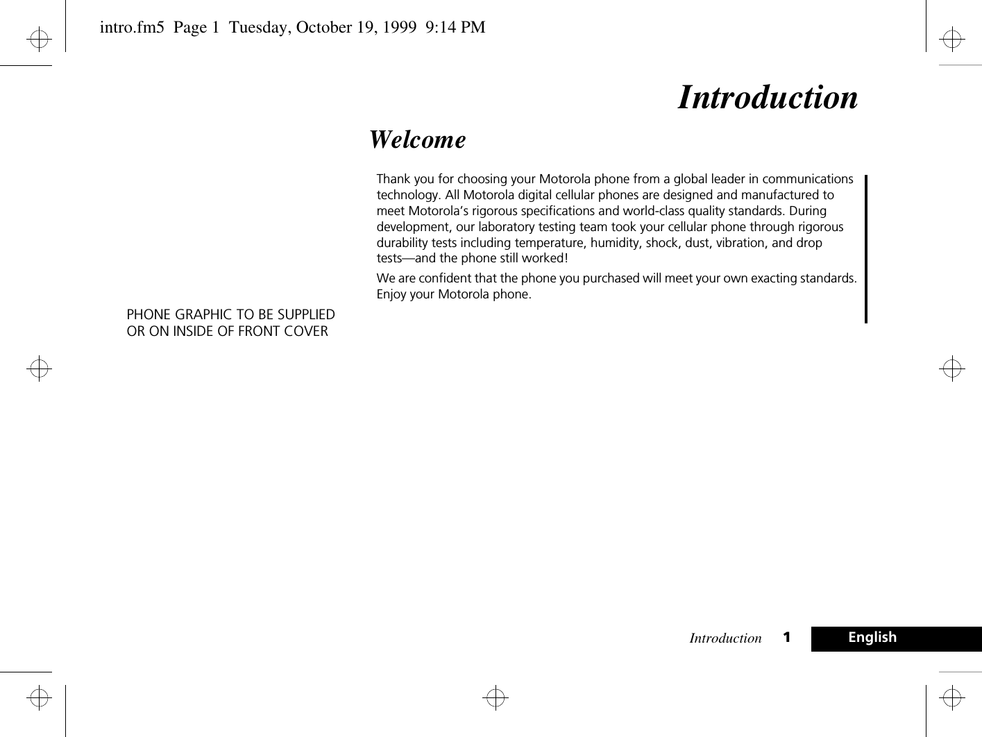 Introduction 1EnglishIntroductionWelcomeThank you for choosing your Motorola phone from a global leader in communications technology. All Motorola digital cellular phones are designed and manufactured to meet Motorola’s rigorous specifications and world-class quality standards. During development, our laboratory testing team took your cellular phone through rigorous durability tests including temperature, humidity, shock, dust, vibration, and drop tests—and the phone still worked! We are confident that the phone you purchased will meet your own exacting standards. Enjoy your Motorola phone.PHONE GRAPHIC TO BE SUPPLIEDOR ON INSIDE OF FRONT COVERintro.fm5  Page 1  Tuesday, October 19, 1999  9:14 PM