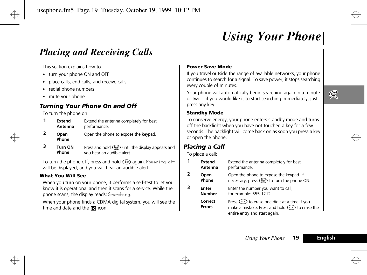 Using Your Phone 19 EnglishUsing Your PhonePlacing and Receiving CallsThis section explains how to:•turn your phone ON and OFF•place calls, end calls, and receive calls.•redial phone numbers•mute your phoneTurning Your Phone On and OffTo turn the phone on:To turn the phone off, press and hold Á again. Powering off will be displayed, and you will hear an audible alert.What You Will SeeWhen you turn on your phone, it performs a self-test to let you know it is operational and then it scans for a service. While the phone scans, the display reads: Searching.When your phone finds a CDMA digital system, you will see the time and date and the   icon.Power Save ModeIf you travel outside the range of available networks, your phone continues to search for a signal. To save power, it stops searching every couple of minutes.Your phone will automatically begin searching again in a minute or two – if you would like it to start searching immediately, just press any key.Standby ModeTo conserve energy, your phone enters standby mode and turns off the backlight when you have not touched a key for a few seconds. The backlight will come back on as soon you press a key or open the phone.Placing a CallTo place a call:1Extend AntennaExtend the antenna completely for best performance.2Open PhoneOpen the phone to expose the keypad.3Turn ONPhonePress and hold Á until the display appears and you hear an audible alert.1Extend AntennaExtend the antenna completely for best performance.2Open PhoneOpen the phone to expose the keypad. If necessary, press Á to turn the phone ON.3EnterNumberEnter the number you want to call, for example: 555-1212. CorrectErrorsPress C to erase one digit at a time if you make a mistake. Press and hold C to erase the entire entry and start again.usephone.fm5  Page 19  Tuesday, October 19, 1999  10:12 PM