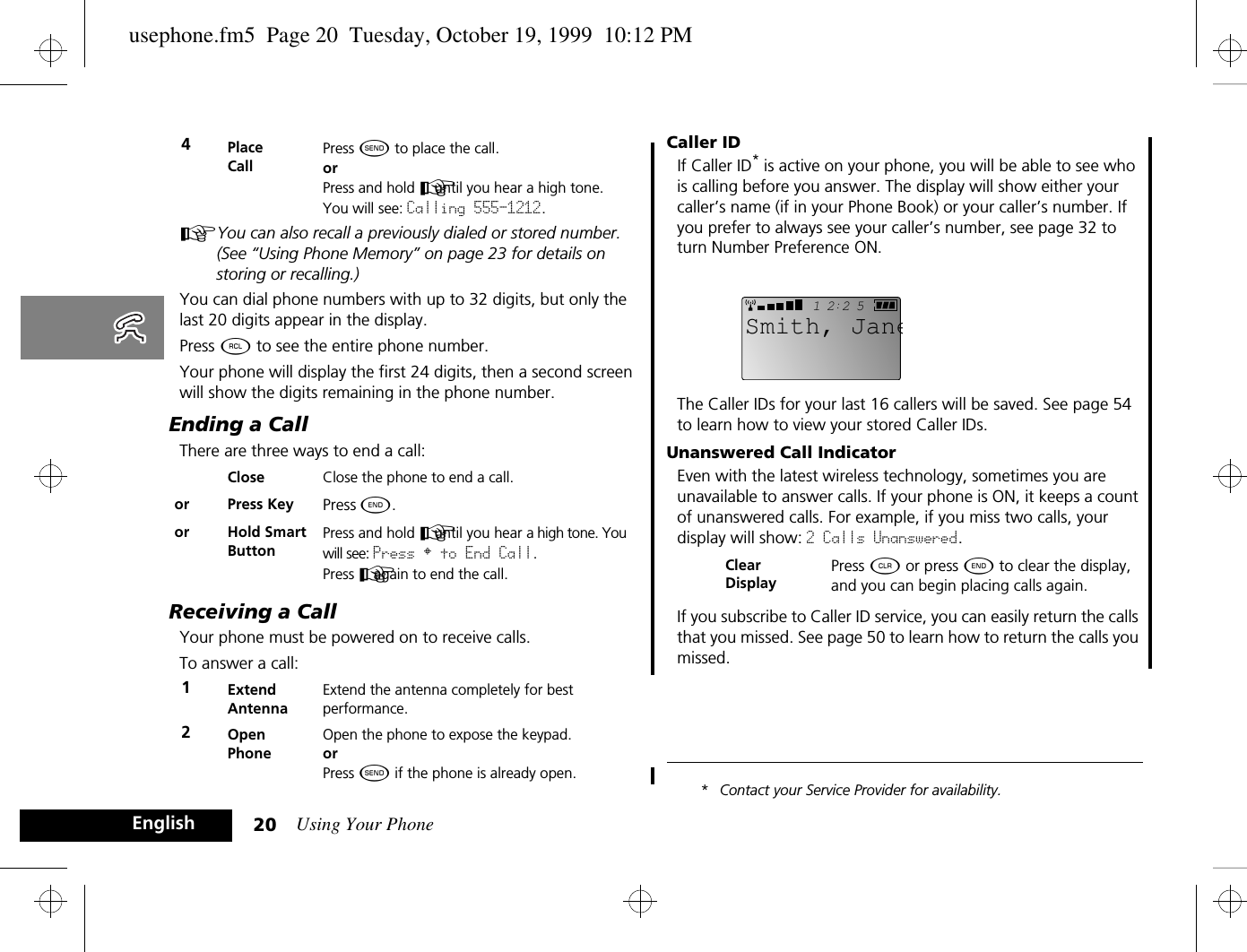 Using Your Phone20EnglishAYou can also recall a previously dialed or stored number. (See “Using Phone Memory” on page 23 for details on storing or recalling.)You can dial phone numbers with up to 32 digits, but only the last 20 digits appear in the display.Press ä to see the entire phone number.Your phone will display the first 24 digits, then a second screen will show the digits remaining in the phone number.Ending a CallThere are three ways to end a call:Receiving a CallYour phone must be powered on to receive calls.To answer a call:Caller IDIf Caller ID* is active on your phone, you will be able to see who is calling before you answer. The display will show either your caller’s name (if in your Phone Book) or your caller’s number. If you prefer to always see your caller’s number, see page 32 to turn Number Preference ON.The Caller IDs for your last 16 callers will be saved. See page 54 to learn how to view your stored Caller IDs.Unanswered Call IndicatorEven with the latest wireless technology, sometimes you are unavailable to answer calls. If your phone is ON, it keeps a count of unanswered calls. For example, if you miss two calls, your display will show: 2 Calls Unanswered.If you subscribe to Caller ID service, you can easily return the calls that you missed. See page 50 to learn how to return the calls you missed.* Contact your Service Provider for availability.4Place CallPress ¾ to place the call.orPress and hold A until you hear a high tone. You will see: Calling 555-1212.Close Close the phone to end a call.or Press Key Press ¼. or Hold Smart ButtonPress and hold A until you hear a high tone. You will see: Press § to End Call.Press A again to end the call.1Extend AntennaExtend the antenna completely for bestperformance.2Open PhoneOpen the phone to expose the keypad.orPress ¾ if the phone is already open.Clear DisplayPress C or press ¼ to clear the display, and you can begin placing calls again.2512Smith, Janeusephone.fm5  Page 20  Tuesday, October 19, 1999  10:12 PM