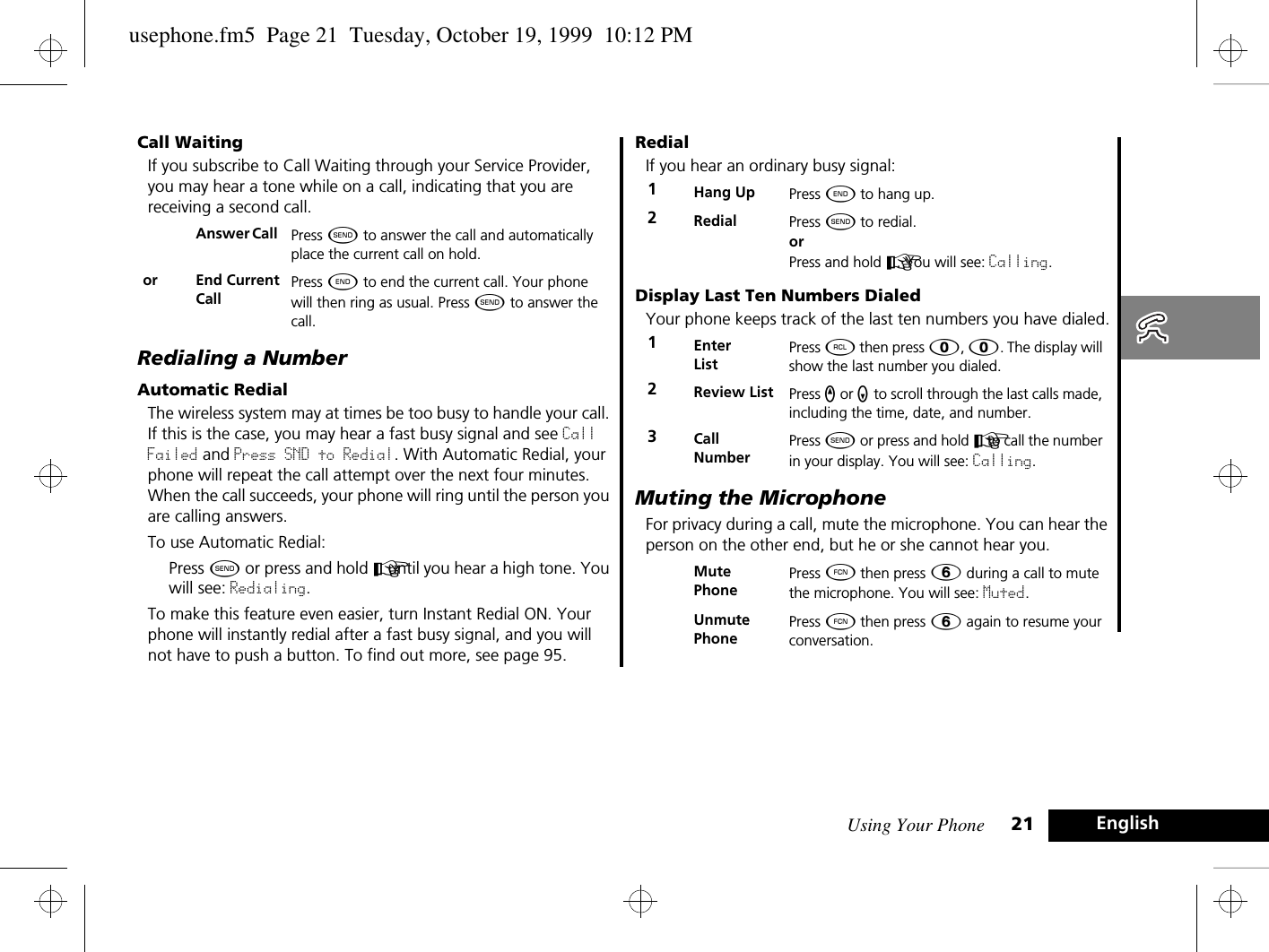 Using Your Phone 21 EnglishCall WaitingIf you subscribe to Call Waiting through your Service Provider, you may hear a tone while on a call, indicating that you are receiving a second call.Redialing a NumberAutomatic RedialThe wireless system may at times be too busy to handle your call. If this is the case, you may hear a fast busy signal and see Call Failed and Press SND to Redial. With Automatic Redial, your phone will repeat the call attempt over the next four minutes. When the call succeeds, your phone will ring until the person you are calling answers.To use Automatic Redial:Press ¾ or press and hold A until you hear a high tone. You will see: Redialing.To make this feature even easier, turn Instant Redial ON. Your phone will instantly redial after a fast busy signal, and you will not have to push a button. To find out more, see page 95.RedialIf you hear an ordinary busy signal:Display Last Ten Numbers DialedYour phone keeps track of the last ten numbers you have dialed.Muting the MicrophoneFor privacy during a call, mute the microphone. You can hear the person on the other end, but he or she cannot hear you.Answer Call  Press ¾ to answer the call and automatically place the current call on hold.or End Current CallPress ¼ to end the current call. Your phone will then ring as usual. Press ¾ to answer the call.1Hang Up Press ¼ to hang up.2Redial Press ¾ to redial. or Press and hold A. You will see: Calling.1Enter ListPress ä then press â, â. The display will show the last number you dialed.2Review List Press q or Z to scroll through the last calls made, including the time, date, and number.3Call NumberPress ¾ or press and hold A to call the number in your display. You will see: Calling.Mute PhonePress Ä then press ß during a call to mute the microphone. You will see: Muted.Unmute PhonePress Ä then press ß again to resume your conversation.usephone.fm5  Page 21  Tuesday, October 19, 1999  10:12 PM