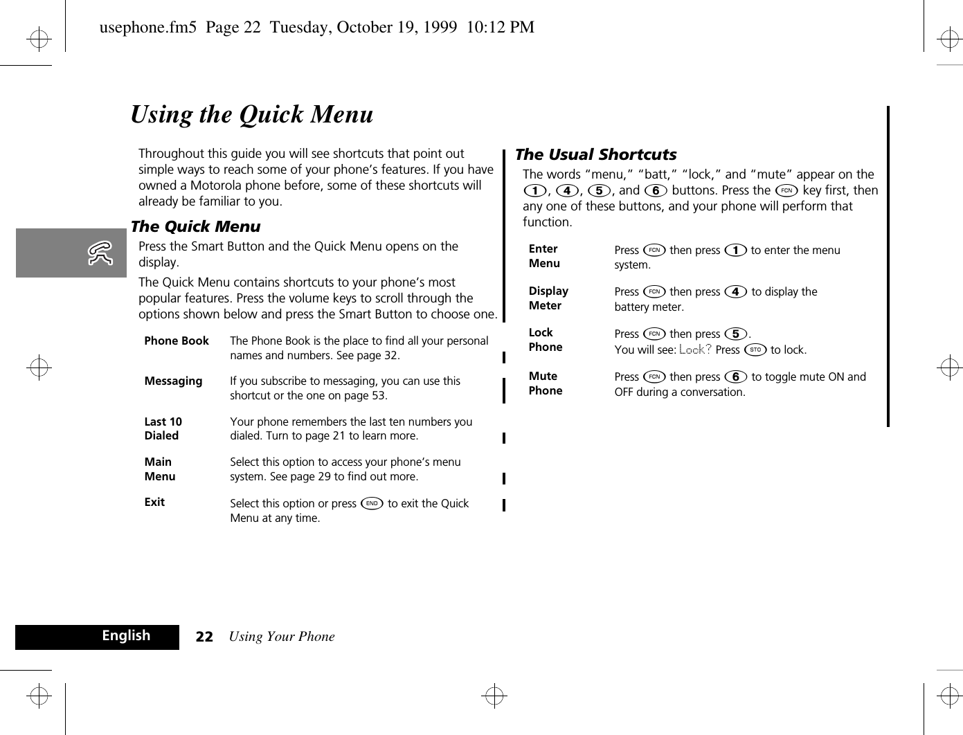 Using Your Phone22EnglishUsing the Quick MenuThroughout this guide you will see shortcuts that point out simple ways to reach some of your phone’s features. If you have owned a Motorola phone before, some of these shortcuts will already be familiar to you. The Quick MenuPress the Smart Button and the Quick Menu opens on the display. The Quick Menu contains shortcuts to your phone’s most popular features. Press the volume keys to scroll through the options shown below and press the Smart Button to choose one.The Usual ShortcutsThe words “menu,” “batt,” “lock,” and “mute” appear on the Ú, Ý, Þ, and ß buttons. Press the Ä key first, then any one of these buttons, and your phone will perform that function.Phone Book The Phone Book is the place to find all your personal names and numbers. See page 32.Messaging If you subscribe to messaging, you can use this shortcut or the one on page 53.Last 10 DialedYour phone remembers the last ten numbers you dialed. Turn to page 21 to learn more.Main MenuSelect this option to access your phone’s menu system. See page 29 to find out more.Exit Select this option or press ¼ to exit the Quick Menu at any time.Enter MenuPress Ä then press Ú to enter the menu system.Display MeterPress Ä then press Ý to display the battery meter.Lock PhonePress Ä then press Þ. You will see: Lock? Press Â to lock. Mute PhonePress Ä then press ß to toggle mute ON and OFF during a conversation.usephone.fm5  Page 22  Tuesday, October 19, 1999  10:12 PM